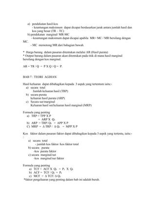 a) pendekatan hasil-kos 
- keuntungan maksimum dapat dicapai berdasarkan jarak antara jumlah hasil dan 
kos yang besar (TR – TC) 
b) pendekatan marginal/ MR-MC 
- keuntungan maksimum dapat dicapai apabila MR= MC / MR bersilang dengan 
MC. 
- MC memotong MR dari bahagian bawah. 
* Harga barang dalam pasaran ditentukan melalui AR (Hasil purata) 
* Output barang dalam pasaran akan ditentukan pada titik di mana hasil marginal 
bersilang dengan kos marginal. 
AR = TR / Q = P X Q / Q = P. 
BAB 7 : TEORI AGIHAN 
Hasil keluaran dapat dibahagikan kepada 3 aspek yang tertentum iaitu:- 
a) secara total 
Jumlah keluaran hasil (TRP) 
b) secara purata 
keluaran hasil purata (ARP) 
c) Secara sur/marginal 
Keluaran hasil sut/keluaran hasil marginal (MRP) 
Formula yang penting 
a) TRP = TPP X P 
= ARP X QF 
b) ARP = TRP/ QF = APP X P 
C) MRP = Δ TRP / Δ QF = MPP X P 
Kos faktor dalam pasaran faktor dapat dibahagikan kepada 3 aspek yang tertentu, iaitu:- 
: 
a) secara total 
- jumlah kos faktor /kos faktor total 
b) secara purata 
-kos purata faktor 
c) secara marginal/sut 
-kos marginal/sur faktor 
Formula yang penting 
a) TCF = ACF X QF = PF X QF 
b) ACF = TCF / QF = PF 
c) MCF = Δ TCF/ Δ QF 
*faktor pengeluaran yang penting dalam bab ini adalah buruh. 
 