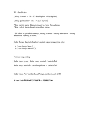 TC = Jumlah kos 
Untung ekonomi = TR – TC (kos implisit + kos explisit ) 
Untung perakaunan = TR – TC (kos explisit) 
* kos implisit dapat dikenali sebagai kos lepas /kos dalaman 
* kos explisit dapat dkenali sebagai kos luaran. 
Oleh sebab itu, pada kebiasaannya, untung ekonomi < untung perakaunan / untung 
perakaunan > untung ekonomi. 
Kadar bunga dapat dibahagikan kepada 2 aspek yang penting, iaitu:- 
a) kadar bunga benar (r ) 
b) kadar bunga nominal (n) 
Formula yang penting 
Kadar bunga benar = kadar bunga nominal – kadar inflasi 
Kadar bunga nominal = kadar bunga benar + kadar inflasi 
Kadar bunga (%) = jumlah faedah/bunga / jumlah modal X 100 
@ copyright 2010 (VIGNES GOPAL KRISHNA) 
