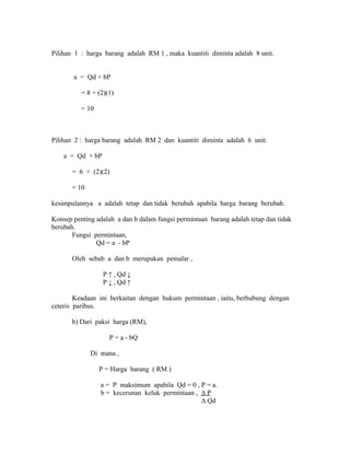 Pilihan 1 : harga barang adalah RM 1 , maka kuantiti diminta adalah 8 unit. 
a = Qd + bP 
= 8 + (2)(1) 
= 10 
Pilihan 2 : harga barang adalah RM 2 dan kuantiti diminta adalah 6 unit. 
a = Qd + bP 
= 6 + (2)(2) 
= 10 
kesimpulannya a adalah tetap dan tidak berubah apabila harga barang berubah. 
Konsep penting adalah a dan b dalam fungsi permintaan barang adalah tetap dan tidak 
berubah. 
Fungsi permintaan, 
Qd = a - bP 
Oleh sebab a dan b merupakan pemalar , 
P ↑ , Qd ↓ 
P ↓ , Qd ↑ 
Keadaan ini berkaitan dengan hukum permintaan , iaitu, berhubung dengan 
ceteris paribus. 
b) Dari paksi harga (RM), 
P = a - bQ 
Di mana , 
P = Harga barang ( RM ) 
a = P maksimum apabila Qd = 0 , P = a. 
b = kecerunan keluk permintaan , Δ P 
Δ Qd 
 