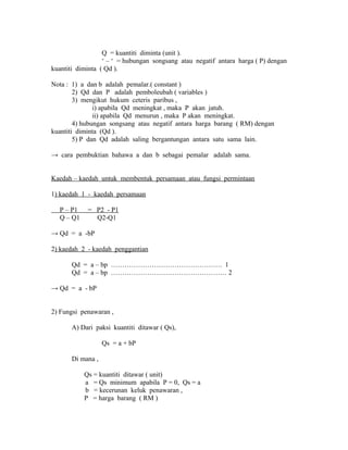 Q = kuantiti diminta (unit ). 
‘ – ‘ = hubungan songsang atau negatif antara harga ( P) dengan 
kuantiti diminta ( Qd ). 
Nota : 1) a dan b adalah pemalar.( constant ) 
2) Qd dan P adalah pemboleubah ( variables ) 
3) mengikut hukum ceteris paribus , 
i) apabila Qd meningkat , maka P akan jatuh. 
ii) apabila Qd menurun , maka P akan meningkat. 
4) hubungan songsang atau negatif antara harga barang ( RM) dengan 
kuantiti diminta (Qd ). 
5) P dan Qd adalah saling bergantungan antara satu sama lain. 
→ cara pembuktian bahawa a dan b sebagai pemalar adalah sama. 
Kaedah – kaedah untuk membentuk persamaan atau fungsi permintaan 
1) kaedah 1 - kaedah persamaan 
P – P1 = P2 - P1 
Q – Q1 Q2-Q1 
→ Qd = a -bP 
2) kaedah 2 - kaedah penggantian 
Qd = a – bp …………………………………………. 1 
Qd = a – bp …………………………………………… 2 
→ Qd = a - bP 
2) Fungsi penawaran , 
A) Dari paksi kuantiti ditawar ( Qs), 
Qs = a + bP 
Di mana , 
Qs = kuantiti ditawar ( unit) 
a = Qs minimum apabila P = 0, Qs = a 
b = kecerunan keluk penawaran , 
P = harga barang ( RM ) 
 
