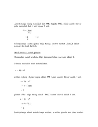 Apabila harga barang meningkat dari RM 2 kepada RM 3 , maka, kuantiti ditawar 
pula meningkat dari 6 unit kepada 8 unit. 
b = 8 - 6 
3 - 2 
= 2 = 2 
1 
kesimpulannya adalah apabila harga barang tersebut berubah , maka, b adalah 
pemalar dan tidak berubah. 
Bukti bahawa a adalah pemalar 
Berdasarkan jadual tersebut , diberi kecerunan keluk penawaran adalah 2. 
Formula penawaran telah diubahsuaikan. 
a = Qs - bP 
pilihan pertama : harga barang adalah RM 1 , dan kuantiti ditawar adalah 4 unit. 
a = Qs - bP 
= 4 – ( 2)(1) 
= 2 
pilihan kedua : harga barang adalah RM 2 , kuantiti ditawar adalah 6 unit. 
a = Qs - bP 
= 6 – (2)(2) 
= 2 
kesimpulannya adalah apabila harga berubah , a adalah pemalar dan tidak berubah. 
 