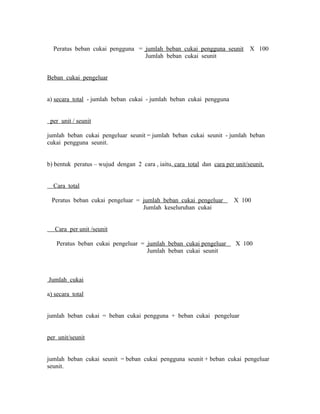 Peratus beban cukai pengguna = jumlah beban cukai pengguna seunit X 100 
Jumlah beban cukai seunit 
Beban cukai pengeluar 
a) secara total - jumlah beban cukai - jumlah beban cukai pengguna 
per unit / seunit 
jumlah beban cukai pengeluar seunit = jumlah beban cukai seunit - jumlah beban 
cukai pengguna seunit. 
b) bentuk peratus – wujud dengan 2 cara , iaitu, cara total dan cara per unit/seunit. 
Cara total 
Peratus beban cukai pengeluar = jumlah beban cukai pengeluar X 100 
Jumlah keseluruhan cukai 
Cara per unit /seunit 
Peratus beban cukai pengeluar = jumlah beban cukai pengeluar X 100 
Jumlah beban cukai seunit 
Jumlah cukai 
a) secara total 
jumlah beban cukai = beban cukai pengguna + beban cukai pengeluar 
per unit/seunit 
jumlah beban cukai seunit = beban cukai pengguna seunit + beban cukai pengeluar 
seunit. 
 