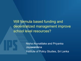 Will formula based funding and
decentralized management improve
school level resources?
Nisha Arunatilake and Priyanka
Jayawardena
Institute of Policy Studies, Sri Lanka
 
