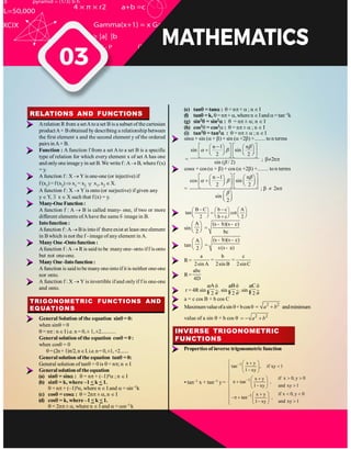 RELATIONS AND FUNCTIONS
Arelation R from a setAtoa set B is a subset of the cartesian
productA× Bobtained bydescribing a relationship between
the first element x and the second element y of the ordered
pairs inA× B.
Function : A function f from a set A to a set B is a specific
type of relation for which every element x of set A has one
and onlyone image yin set B.We writef: A B, wheref(x)
= y.
A function f : X Y is one-one (or injective) if
f (x1) =f(x2) x1 = x2 x1, x2 X.
A function f : X Y is onto (or surjective) if given any
y Y, x X such that f (x) = y.
Many-OneFunction:
A function f : A B is called many- one, if two or more
different elements ofAhave the same f- image in B.
Intofunction :
Afunction f :A Bis intoif thereexist at least oneelement
in B which is not the f - image of any element in A.
ManyOne-Ontofunction:
Afunction f: A R is said to be manyone- onto iff is onto
but not one-one.
ManyOne-Intofunction:
A function is said tobe manyone-intoifit is neither one-one
nor onto.
A function f : X Y is invertible if and onlyif f is one-one
and onto.
TRIGONOMETRIC FUNCTIONS AND
EQUATIONS
General Solution of the equation sin = 0:
when sin = 0
= n : n I i.e. n = 0,± 1,±2...........
General solution of the equation cos = 0 :
when cos = 0
=(2n+1) /2,n .i.e.n= 0,±1,+2.......
General solution of the equation tan = 0:
General solution of tan = 0 is = n ; n
General solutionof the equation
(a) sin = sin : = n + (–1)n ; n
(b) sin = k, where –1 < k < 1.
= n + (–1)n , where n and = sin–1k
(c) cos = cos : = 2n ± n
(d) cos = k, where –1 < k < 1.
= 2n ± , where n and = cos–1k
(e) tan = tan : = n + ; n
(f) tan =k, = n + , where n and = tan–1k
(g) sin2 = sin2 : = n ± ; n
(h) cos2 = cos2 : = n ± ; n
(i) tan2 = tan2 : = n ± ; n
sin + sin ( + ) + sin ( +2 ) +........ to n terms
=
n 1 n
sin sin
2 2
sin ( / 2)
; 2n
cos + cos ( + ) + cos ( +2 ) +........ to n terms
=
n 1 n
cos sin
2 2
sin
2
; 2n
B C b c A
tan cot
2 b c 2
sin
A
2
=
(s b)(s c)
bc
- -
tan
A
2
=
(s b)(s c)
s(s a)
- -
-
R=
a b c
2sin A 2sin B 2sinC
= =
R=
abc
4D
r = 4R sin
A
2
æ ö
ç ÷
è ø
. sin
B
2
æ ö
ç ÷
è ø
. sin
C
2
æ ö
ç ÷
è ø
a = c cos B + b cos C
Maximumvalueofasin +bcos 2 2
a b andminimum
value of a sin + b cos 2 2
a b
INVERSE TRIGONOMETRIC
FUNCTIONS
Properties of inverse trigonometric function
• tan–1 x + tan–1 y=
1
1
1
x y
tan , if x
,y 1
1 xy
if x 0, y 0
x y
tan ,
and xy 1
1 xy
if x 0, y 0
x y
tan ,
and xy 1
1 xy
 