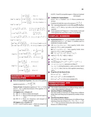 18
• tan–1 x – tan–1y =
1
1
1
x y
tan , if xy 1
1 xy
x y
tan , if x 0, y 0and xy 1
1 xy
x y
tan , if x 0,y 0 and xy 1
1 xy
• sin–1 x + sin–1 y =
2 2
if 1 x, y 1 and x y 1
1 2 2
sin {x 1 y y 1 x }, 2 2
or if xy 0 and x y 1
if 0 x, y 1
1 2 2
sin {x 1 y y 1 x }, 2 2
and x y 1
2 2
1 2 2 if 1 x, y 0 and x y 1
sin {x 1 y y 1 x },
• cos–1 x + cos–1 y =
1 2 2
1 2 2
cos {xy 1 x 1 y } , if 1 x,y 1 and x y 0
2 cos {xy 1 x 1 y }, if 1 x,y 1and x y 0
2 sin–1x =
1 2
1 2
1 2
1 1
sin (2x 1 x ) , if x
2 2
1
sin (2x 1 x ) , if x 1
2
1
sin (2x 1 x ) , if 1 x
2
2 tan–1 x =
1
2
1
2
1
2
2x
tan , if 1 x 1
1 x
2x
tan , if x 1
1 x
2x
tan , if x 1
1 x
QUADRATIC EQUATIONS AND
INEQUALITIES
Roots of a Quadratic Equation : The roots of the quadratic
equation are given by
2
b b 4ac
x
2a
Nature of roots : In Quadratic equation ax2 + bx + c = 0. The
term b2 – 4ac is called discriminant of the equation. It is
denoted by or D.
(A) Suppose a, b, c R and a 0
(i) IfD > 0 Roots are Real and unequal
(ii) IfD = 0 Roots are Real and equal and each equal to
– b/2a
(iii) IfD < 0 Roots are imaginary and unequal or
complex conjugate.
(B) Suppose a, b, c Q and a 0
(i) IfD > 0 and D is perfect square Roots are unequal and
Rational
(ii) If D > 0 and D is not perfect square Roots are irrational
and unequal.
Conditionfor CommonRoot(s)
Let ax2 + bx + c = 0 and dx2 + ex + f = 0 have a common root
(say).
Condition for both the roots to be common is
f
c
e
b
d
a
Ifp + iq (p and q being real) is a root ofthe quadraticequation,
where 1
i , then p –iq is also a root of the quadratic
equation.
Every equation of nth degree (n 1) has exactly n roots and
if the equation has more than n roots, it is an identity.
COMPLEX NUMBERS
Exponential Form:Ifz = x +iyis a complex number then its
exponential form is z = rei where r is modulus and is
amplitude of complex number.
(i) 1 2 1 2
| z | | z | | z z | ; here equality holds when
arg(z1/z2) = 0i.e. z1 and z2 are parallel.
(ii) 1 2 1 2
|| z | | z || | z z | ; here equality holds when
arg(z1/z2) = 0i.e. z1 and z2 are parallel.
(iii) | z1 + z2 |2 + | z1 – z2 |2 = 2( | z1 |2 + | z2 |2 )
1 2 1 2 1 2
arg(z z ) arg(z ) arg(z )
1
1 2 1 2
2
z
arg arg(z ) arg(z )
z
For anyinteger k, i4k = 1, i4k+ 1 = i, i4k+2 = – 1, i4k+3 = – i
1 2
| z z | | z z | , represents an ellipse if
| z1 – z2 | < , having the points z1 and z2 as its foci. And if
1 2
| z z | , then z lies on a line segment connecting z1
and z2.
Propertiesof Cube Roots of Unity
(i) 2
1 0 (ii) 3 =1
(iii) n 2n
1 3 (if n is multipleof 3)
(iv) n 2n
1 0 (if n is not a multipleof3).
PERMUTATIONS AND
COMBINATIONS
The number of permutations of n different things, taken r at
a time, where repetition is allowed, is nr.
Selection ofObjects withRepetition :
The total number of selections of r things from n different
things when each thing maybe repeated anynumber oftimes
is n+r+1Cr
Selection from distinct objects :
The number of ways (or combinations) of n different things
selecting at least one of them is nC1 + nC2 + nC3 + .....+ nCn
= 2n – 1. This can also be stated as the total number of com-
bination of n different things.
 