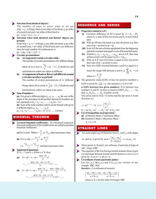 19
Selection fromidentical objects :
The number of ways to select some or all out
of(p + q + r) things where p are alike offirst kind, q are alike
of second kind and r are alike of third kind is
(p + 1) (q + 1) (r + 1) – 1
Selection when both identical and distinct objects are
present:
Ifout of (p + q + r + t) things, p are alike one kind, q are alike
of second kind, r are alike of third kind and t are different,
then the total number of combinations is
(p + 1)(q + 1)(r + 1) 2t – 1
Circularpermutations:
(a) Arrangements round a circular table :
Thenumber of circular permutationsofn different things
taken all at a time is
n
n
P
n
(n – 1) !, if clockwise and
anticlockwise orders are taken as different.
(b) Arrangementsofbeadsorflowers(alldifferent)around
a circular necklace or garland:
The number of circular permutations of ‘n’ different
things taken all at a time is
1
2
(n – 1)!, if clockwise and
anticlockwise orders are taken to be some.
Sum of numbers :
(a) For given n different digits a1, a2, a3 ......an thesum of the
digits in the unit place of all numbers formed (if numbers are
not repeated) is (a1 + a2 + a3 + .....+ an) (n – 1) !
(b) Sum ofthe total numbers which can beformed with given
n different digits a1, a2, .........an is
(a1 +a2 +a3 +.........+an)(n –1)!.(111........ntimes)
BINOMIAL THEOREM
Greatest binomial coefficients : In a binomial expansion
binomial coefficients ofthemiddleterms are calledasgreatest
binomial coefficients.
(a) Ifn iseven:When r =
n
2
i.e. nCn/2 takesmaximum value.
(b) If n is odd : r =
n 1
2
or
n 1
2
i.e.
n n
n 1 n 1
2 2
C C
andtakemaximumvalue.
ImportantExpansions:
If | x | < 1 and n Q but n N, then
(a) (1+ x)n =1+ nx+
n(n 1)
2!
x2
+ ......+
n(n 1).....(n r 1)
r!
xr + .......
(b) (1–x)n=1–nx+
n(n 1)
2!
x2 –
n(n 1)(n 2)
3!
x3
+ ......+
n(n 1).....(n r 1)
r!
(–x)r + .......
SEQUENCE AND SERIES
Propertiesrelated toA.P. :
(i) Common difference of AP is given by d = S2 – 2S1
where S2 is sum of first twoterms and S1 is sum of first
term.
(ii) Iffor an APsum ofp terms is q, sum ofq terms is p, then
sum of (p + q) term is (p + q).
(iii) InanA.P.thesumoftermsequidistantfromthebeginning
andendisconstantandequaltosumoffirstandlastterms.
(iv) Ifterms a1, a2, ..., an, an+1, ..., a2n+1 are in A.P., then sum
of these terms will be equal to (2n + 1)an+1.
(v) If for an A.P. sum of p terms is equal to sum of q terms
then sum of (p + q) terms is zero
(vi) Sum of n AM's inserted between a and b is equal to n
times the singleAM between a and b i.e.
n
r
r 1
A = nA
whereA=
a b
2
The geometric mean (G.M.) of any two positive numbers a
and b is given by ab i.e., the sequence a, G, b is G.P.
.
n GM's between two given numbers: If in between two
numbers 'a' and 'b', we have to insert n GM G1,G2,.......... Gn
then a1, G1,G2,........Gn , bwillbe in G.P.
The series consist of (n +2) terms and the last term is b and
first term is a.
arn + 2 –1 = b r =
1
n 1
b
a
G1 = ar, G2 = ar2 ........Gn = arn or Gn = b/r
Use of inequalities in progression :
(a) Arithmetic Mean Geometric Mean
(b) Geometric Mean Harmonic Mean :
A G H
STRAIGHT LINES
An acute angle (say ) between lines L1 and L2 with slopes
m1 and m2 is given by 2 2
1 2
1 2
m m
tan , 1 m m 0
1 m m
Three pointsA, B and C are collinear, if and only if slope of
AB = slope of BC.
The equation of the line having normal distance from origin
is p and angle between normal and the positive x-axis is , is
given by x cos + y sin = p.
Co-ordinate ofsome particular points:
Let A(x1,y1), B(x2,y2) and C(x3,y3) are vertices of any
triangle ABC, then
Incentre : Co-ordinates of incentre
1 2 3 1 2 3
ax bx cx ay by cy
,
a b c a b c
where a, b, c are the sides of triangleABC
 