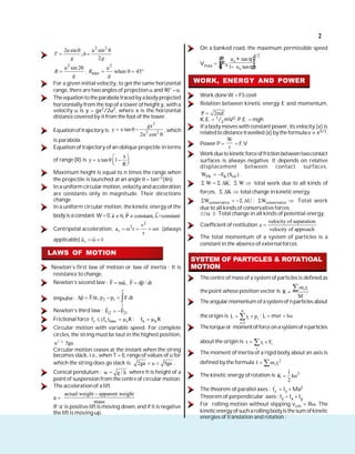 2
2 2
2usin u sin
;
2
T h
g g
2
u sin 2
R
g
;
2
max
u
when 45
R
g
For a given initial velocity, to get the same horizontal
range, there are two angles of projection and 90° – .
The equationto the parabola traced byabodyprojected
horizontally from the top of a tower of height y, with a
velocity u is y = gx2/2u2, where x is the horizontal
distance covered by it from the foot of the tower.
Equationoftrajectory is
2
2 2
gx
y x tan
2u cos
, which
is parabola.
Equation of trajectory of an oblique projectile in terms
of range (R) is
x
y x tan 1
R
Maximum height is equal to n times the range when
the projectile is launched at an angle = tan–1(4n).
In a uniform circular motion, velocity and acceleration
are constants only in magnitude. Their directions
change.
In a uniform circular motion, the kinetic energy of the
body is a constant. W =0, a 0, P constant, L=constant
Centripetal acceleration,
2
2
r
v
a r v
r
(always
applicable) r
a v
LAWS OF MOTION
Newton’s first law of motion or law of inertia : It is
resistance to change.
Newton’s second law : F ma, F dp / dt
Impulse :
2
2 1
1
p F t, p p F dt
Newton’s third law : 12 21
F F
Frictional force s s max s
f (f ) R ; k k
f R
Circular motion with variable speed. For complete
circles, the string must be taut in the highest position,
2
u 5ga
³ .
Circular motion ceases at the instant when the string
becomes slack, i.e., when T = 0, range of values of u for
which the string does go slack is 2ga u 5ga .
Conical pendulum : g / h
w = where h is height of a
point of suspension from the centre of circular motion.
The acceleration of a lift
a =
actual weight apparent weight
mass
If ‘a’ is positive liftis moving down, and if it is negative
the lift is moving up.
On a banked road, the maximum permissible speed
Vmax =
1/2
s
g
s
u tan
R
1 u tan
æ ö
+ q÷
ç ÷
ç ÷
ç ÷
ç - q
è ø
WORK, ENERGY AND POWER
Work done W = FS cos
Relation between kinetic energy E and momentum,
P 2mE
K.E. = 1/2 mV2; P.E. = mgh
If a body moves with constant power, its velocity (v) is
related to distance travelled (x) bythe formulav x3/2.
Power P =
W
t
= F.V
Workdueto kinetic forceoffriction betweentwocontact
surfaces is always negative. It depends on relative
displacement between contact surfaces.
FK K rel
W F (S ) .
W K, W total work due to all kinds of
forces, K total change in kinetic energy.
conservative
W U ; conservative
W Total work
due to allkinds of conservative forces.
SDu Þ Total change in all kinds of potential energy.
Coefficient of restitution
velocity of separation
e
velocity of approach
The total momentum of a system of particles is a
constant in the absence of external forces.
SYSTEM OF PARTICLES & ROTATIOAL
MOTION
The centre of mass of a system of particles is defined as
the point whose position vector is i i
m r
R
M
Theangular momentum ofasystemof nparticles about
the origin is
n
i i
i 1
L r p ; L = mvr = I
Thetorqueor momentofforce onasystemof nparticles
about the origin is i i
i
r F
The moment of inertia of a rigid body about an axis is
defined by the formula 2
i i
I m r
The kinetic energy of rotation is 2
1
K I
2
The theorem of parallel axes : '
z
I = Iz + Ma2
Theorem of perpendicular axes : Iz = Ix + Iy
For rolling motion without slipping vcm = R . The
kineticenergy ofsucharolling bodyisthesum ofkinetic
energies of translation and rotation :
 
