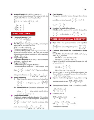 20
Area ofa triangle :Let(x1, y1),(x2, y2)and(x3, y3)
respectively be the coordinates of the vertices A, B, C of a
triangleABC. Then the area of triangleABC, is
1
2
[x1 (y2 – y3)+ x2 (y3 – y1) + x3 (y1 – y2)]
Or
=
1
2
1 1
2 2
3 3
x y 1
x y 1
x y 1
CONIC SECTIONS
Conditionof Tangency: Circle
x2 + y2 =a2 will touch the line.
y= mx + c if c = ± 2
a 1 m
Pair of Tangents : From a given point P( x1,y1) twotangents
PQ and PR can be drawn to the circle
S = x2 + y2 + 2gx + 2fy+ c = 0.
Their combined equation is SS1 = T2.
Condition of Orthogonality : If the angle ofintersection of
the two circle is a right angle ( = 90°) then such circle are
calledOrthogonal circle andconditionsfor their orthogonality
is 2g1g2 + 2f1f2 =c1 +c2
Tangenttothe parabola:
Condition of Tangency : If the line y = mx + c touches a
parabola y2 = 4ax then c= a/m
Tangent to the Ellipse:
Conditionof tangency andpoint of contact :
The condition for the line y = mx + c to be a tangent to the
ellipse
2 2
2 2
x y
a b
= 1 is that c2= a2m2 + b2 and the coordinates
of the points of contact are
2 2
2 2 2 2 2 2
a m b
,
a m b a m b
Normal to the ellipse
(i) Point Form : The equation of the normal to the ellipse
2 2
2 2
x y
a b
= 1 at the point (x1, y1) is
2 2
1 1
a x b y
x y
= a2 – b2
(ii) Parametric Form : The equation of the normal to the
ellipse
2 2
2 2
x y
a b
= 1 at the point (a cos , b sin ) is
ax sec – by cosec = a2 – b2
Tangenttothe hyperbola:
Conditionfor tangencyandpointsof contact:Thecondition
for the line y = mx + c to be a tangent to the hyperbola
2 2
2 2
x y
a b
= 1 is that c2 = a2m2 – b2 and the coordinates of the
points of contact are
2 2
2 2 2 2 2 2
a m b
,
a m b a m b
Chordofcontact:
The equation of chord of contact of tangent drawn from a
point P (x1, y1) to the hyperbola
2 2
2 2
x y
a b
= 1 is T = 0
where T 1 1
2 2
xx yy
a b
– 1
Equation of normal indifferent forms:
Point Form : The equation of the normal to the hyperbola
2 2
2 2
x y
a b
= 1 at the point (x1, y1) is
2 2
1 1
a x b y
x y
= a2 + b2
THREE DIMENSIONAL GEOMETRY
Slope Form : The equation of normal to the hyperbola
2 2
2 2
x y
a b
= 1 in terms ofslope 'm' is y= mx ±
2 2
2 2 2
m(a b )
a b m
Conditions of Parallelism and Perpendicularity of Two
Lines:
Case-I : When dc's of two lines AB and CD, say 1 , m1, n1
and 2 , m2, n2 areknown.
AB | | CD 1 = 2 , m1 = m2, n1 = n2
AB CD 1 2 + m1m2 + n1n2 = 0
Case-II : When dr'sof twolinesABand CD, saya1, b1 c1 and
a2, b2, c2 are known
AB| | CD
1 1 1
2 2 2
a b c
a b c
AB CD a1a2 + b1b2 + c1c2 = 0
If 1, m1, n1 and 2, m2, n2 are the direction cosines of two
lines; and is the acute angle between the two lines; then
cos = | 1 2 + m1m2 + n1n2 |.
Equation of a line through a point (x1, y1, z1) and having
direction cosines , m, n is 1 1 1
x x y y z z
m n
Shortest distance between 1 1
r a b and 2 2
r a b
is
1 2 2 1
1 2
(b b ).(a a )
| b b |
Let the two lines be
1 1 1
1 1 1
x y z
m n ..........(1)
and
2 2 2
2 2 2
x y z
m n ..........(2)
These lines will coplanar if
 