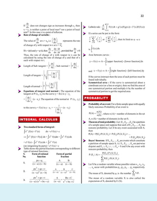22
If
dy
dx
does not changes sign as increases through c1 then
x = c1 is neither a point of local maxm nor a point of local
minm. In this case x is a point ofinflexion.
Rate ofchange of variable :
The value of
dy
dx
at x = x0 i.e.
x x0
dy
dx
represents the rate
of change of y with respect to x at x = x0
Ifx= (t)andy= (t),then
dy dy / dt
dx dx / dt
,providedthat
dx
dt
0
Thus, the rate of change of y with respect to x can be
calculated by using the rate of change of y and that of x
each with respect to t.
Length of Sub–tangent =
dx
y
dy
; Sub–normal =
dy
y
dx
;
Length of tangent =
2
dx
y 1
dy
Length of normal =
2
dy
y 1
dx
Equations of tangent and normal : The equation of the
tangent at P (x1, y1) to the curve y = f(x) is y – y1
=
P
dy
dx
(x – x1). The equation ofthe normal at P (x1, y1)
to the curve y = f (x) is y – y1 =
P
1
dy
dx
(x – x1)
INTEGRAL CALCULUS
Twostandard forms of integral :
x
e [f(x)+f'(x) dx = ex f(x) + c
x
e [f(x)+f'(x)] dx= x
e f(x)dx+ x
e f'(x)dx
= ex f(x)– x
e f'(x)dx + x
e f'(x)
(on integrating byparts) = ex f (x) + c
Table shows the partial fractions corresponding to different
type of rational functions :
S. Form of rational Formof partial
No. function fraction
1.
px q
(x a) (x b)
A B
(x a) (x b)
2.
2
2
px qx r
(x a) (x b)
2
A B C
(x a) (x b)
(x a)
3.
2
2
px qx r
(x a) (x bx c) 2
A Bx C
(x a) x bx C
Leibnitz rule :
g(x)
f (x)
d
F(t) dt g (x)F(g(x)) f (x)F(f(x))
dx
If a series can be put in the form
r n 1
r 0
1 r
f
n n
or
r n
r 1
1 r
f
n n
, then its limit as n
is
1
0
f (x) dx
Area between curves :
b
a
y f(x) A [upper function] [lower function] dx
and
d
c
x f(y) A [right function] [left function] dy
If the curves intersect then the area of each portion must be
found individually.
Symmetrical area : If the curve is symmetrical about a
coordinate axis (or a line or origin), then we find the area of
one symmetrical portion and multiply it by the number of
symmetrical portion to get the required area.
PROBABILITY
Probabilityof anevent: Forafinitesamplespacewithequally
likely outcomes Probability of an event is
n(A)
P(A)
n(S)
, where n (A) = number ofelements in the set
A, n (S) = number of elements in the set S.
Theoremoftotal probability:Let {E1,E2,...,En}beapartition
ofa sample space and suppose that each ofE1, E2, ..., En has
nonzero probability. Let A be any event associated with S,
then
P(A) = P(E1) P(A | E1)+ P(E2) P (A| E2)+ ...
+P (En)P(A |En)
Bayes' theorem: If E1, E2, ..., En are events which constitute
a partition of sample space S, i.e. E1, E2, ..., En are pairwise
disjoint and E1 E2 ... En = S and A be any event with
nonzero probability, then
i i
i n
j j
j 1
P(E ) P (A | E )
P (E | A)
P(E ) P(A | E )
Let X be a random variable whose possible values x1, x2, x3,
..., xn occur with probabilities p1, p2, p3, ... pn respectively.
The mean of X, denoted by µ, is the number
n
i i
i 1
x p
The mean of a random variable X is also called the
expectation of X, denoted byE (X).
 