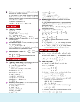 23
Trials of a random experiment are called Bernoulli trials, if
they satisfy the following conditions :
(a) There should be a finite number of trials. (b) The trials
should be independent. (c) Each trial has exactly two
outcomes : success or failure. (d) The probability ofsuccess
remains the same in each trial.
For Binomial distribution B(n, p),
P (X = x) = nCx qn–x px, x = 0, 1,..., n (q = 1 – p)
MATRICES
Properties of Transpose
(i) (AT)T =A
(ii) (A± B)T =AT ±BT
(iii) (AB)T =BTAT (iv) (kA)T = k(A)T
(v) IT = I (vi)tr (A)= tr (A)T
(vii) (A1A2A3.....An–1 An)T =An
TAn–1
T.....A3
TA2
TA1
T
Symmetric Matrix : A square matrix A = [aij] is called
symmetricmatrix if
aij = aji for all i, j or AT =A
Skew-Symmetric Matrix :Asquare matrixA= [aij] iscalled
skew-symmetricmatrix if
aij = – aji for all i, j or AT = –A
Also every square matrix A can be uniquely expressed as a
sum of a symmetric and skew-symmetricmatrix.
Differentiation of a matrix : If A =
f(x) g(x)
h(x) (x)
é ù
ê ú
ë û
then
f '(x) g'(x)
dA
h'(x) '(x)
dx
é ù
= ê ú
ë û
is a differentiation of MatrixA
A
.
DETERMINANTS
Properties of adjoint matrix : IfA, B are square matrices of
order n and In is corresponding unit matrix, then
(i) A(adj. A) = |A| In = (adjA)A
(ii) | adjA| = | A|n–1
(ThusA(adjA) is always a scalar matrix)
(iii) adj (adj A) = | A|n–2 A
(iv) | adj (adjA) | =
2
(n 1)
| A | -
(v) adj (AT) =(adjA)T
(vi) adj (AB) = (adj B) (adjA)
(vii) adj (Am) = (adjA)m, m N
(viii) adj (kA) = kn–1 (adj. A), k R
(ix) adj (In) = In
Propertiesof Inverse Matrix: LetAand Baretwoinvertible
matrices of the same order, then
(i) (AT)–1 = (A–1)T
(ii) (AB)–1 = B–1A–1
(iii) (Ak)–1 = (A–1)k, k N
(iv) adj (A–1) = (adjA)–1
(v) (A–1)–1 = A
(vi) | A–1 | =
1
| A |
= |A |–1
(vii) IfA= diag (a1,a2.....,an), then
A–1 = diag (a1
–1, a2
–1, .........an
–1)
(viii) Ais symmetricmatrix A–1 is symmetricmatrix.
Rank of a Matrix : Anumber r is said tobe the rank of a
m×n matrixAif
(a) Everysquaresubmatrix oforder (r +1)or moreissingular
and (b) There exists at least one square submatrix of order r
which is non-singular.
Thus, the rank of matrix is the order of the highest order
non-singular submatrix.
Using Crammer's rule ofdeterminant we get
1 2 3
x y z 1
= = =
D D D D i. e. x =
1
D
D
, y =
2
D
D
, z =
3
D
D
Case-I : If 0
Then x =
1
D
D
, y=
2
D
D
, z =
3
D
D
The system is consistent and has unique solutions.
Case-IIif = 0and
(i) If at least one of 1, 2, 3 is not zero then the system
of equations a inconsistent i.e. has no solution.
(ii) If d1 = d2 = d3 = 0 or 1, 2, 3 are all zero then the
system of equations has infinitely many solutions.
VECTOR ALGEBRA
Given vectors 1 1 1
x a y b z c , 2 2 2
x a y b z c ,
3 3 3
x a y b z c , where a,b,c are non-coplanar vectors,
will be coplanar if and only if
1 1 1
2 2 2
3 3 3
x y z
x y z
x y z
= 0
Scalar triple product :
(a) If 1 2 3
ˆ ˆ ˆ
a a i a j a k , 1 2 3
ˆ ˆ ˆ
b b i b j b k and
1 2 3
ˆ ˆ ˆ
c c i c j c k then
1 2 3
1 2 3
1 2 3
a a a
(a b).c [a b c] b b b
c c c
(b) [a b c] = volume of the parallelopiped whose
coterminous edges are formed by a,b,c
(c) a,b,c are coplanar if and only if [a b c] = 0
(d) Four pointsA, B, C, D with position vectors a, b, c,d
respectively are coplanar if and only if
[AB AC AD] = 0 i.e. if and onlyif
[b a c a d a] = 0
(e) Volumeof a tetrahedron with three coterminous edges
1
a ,b,c [a b c]
6
(f) Volume of prism on a triangular base with three
coterminous edges
1
a ,b,c [a b c]
2
 