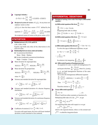 24
Lagrange'sidentity :
a.c a.d
(a b).(c d) (a.c)(b.d) (a.d)(b.c)
b.c b.d
Reciprocal system of vectors : If a,b,c be any three non
coplanar vectors so that
[a b c] 0 then the three vectors a 'b'c' defined by the
equations
b c
a '
[a b c]
,
c a
b'
[a b c]
,
a b
c'
[a b c]
are called
the reciprocal system of vectors to the given vectors a,b,c
STATISTICS
RelationbetweenA.M.,G.M.andH.M.
A.M. G.M. H.M.
Equality sign holds only when all the observations in the
series are same.
Relationshipbetweenmean,modeandmedian:
(i) In symmetrical distribution
Mean = Mode = Median
(ii) In skew(moderately symmetrical) distribution
Mode = 3 median – 2 mean
Mean deviation for ungrouped data
i
| x x |
M.D.(x)
n
,
i
| x M |
M.D.(M)
n
Mean deviation for grouped data
i i
f | x x |
M.D.(x)
N
,
i i
f | x M |
M.D.(M)
N
,
where i
N f
Variance and standard deviation for ungrouped data
2 2 2
i i
1 1
(x x) , (x x)
n n
Variance and standard deviation of a discrete frequency
distribution
2 2 2
i i i i
1 1
f (x x) , f (x x)
n N
Variance and standard deviation of a continuous frequency
distribution
2 2 2 2
i i i i i i
1 1
f (x x) , f x ( f x )
n N
Coefficient ofvariation (C.V.) = 100, x 0
x
For series with equal means, the series with lesser standard
deviation is more consistent or less scattered.
DIFFERENTIAL EQUATIONS
Methods of solving a first order first degree differential
equation:
(a) Differential equationofthe form
dy
f(x)
dx
dy
f(x)
dx
dy = f (x) dx
Integrating both sides we obtain
dy f (x)dx c or y = f (x)dx c
(b) Differential equation ofthe form
dy
f(x) g(y)
dx
dy
f(x) g(y)
dx
dy
f (x) dx c
g(y)
(c)Differentialequationoftheformof
dy
f (ax by c)
dx
:
To solve this type of differential equations, we put
ax + by + c = v and
dy 1 dv
a
dx b dx
dv
dx
a bf (v)
So solution is by integrating
dv
dx
a bf (v)
(d) Differential Equation of homogeneoustype :
An equation in x and y is said to be homogeneous if it
can be put in the form
dy f (x,y)
dx g(x,y) where f(x ,y) and g
(x ,y) are both homogeneous functions of the same
degree in x & y.
So to solve the homogeneous differential equation
dy f (x, y)
dx g(x, y) , substitute y = vx and so
dy dV
v x
dx dx
Thus
dv dx dv
v x f (v)
dx x f (v) v
Therefore solution is
dx dv
c
x f (v) v
Linear differential equations:
dy
Py Q
dx
.......(1)
Where P and Q are either constants or functions of x.
Multiplying both sides of (1) by Pdx
e , we get
Pdx Pdx
dy
e Py Q e
dx
On integrating both sides with respect to x we get
P dx P dx
y e Q e c
which is the required solution, where c is the constant and
Pdx
e is called the integration factor.
.
 