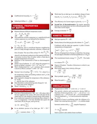 4
Coefficient of viscosity, n =
F
dv
A
dx
Velocity of efflux 2
V gh
THERMAL PROPERTIES
OF MATTER
Relation between different temperature scales :
C
100
=
F 32 K 273
100 100
- -
=
The coefficient oflinear expansion ( ), superficial ( ) and
volume expansion ( v) are defined by the relations :
T ;
A
T
A
; V
V
T
V
v = 3 ; 2
In conduction, heat is transferred between neighbouring
parts of a body through molecular collisions, without any
flow of matter. The rate of flow of heat
C D
T T
H KA
L
,
where K isthe thermal conductivityofthematerial of the bar.
Convection involves flow of matter within a fluid due to
unequal temperatures of its parts.
Radiation is the transmission of heat as electromagnetic
waves.
Stefan’s lawof radiation : E = T4, where the constant is
known as Stefan’s constant = 5.67 × 10–8 wm–2 k–4.
Wein’s displacement law : mT = constant, where constant
is known as Wein’s constant = 2.898 × 10–3 mk.
Newton’s law of cooling: 2 1
dQ
k (T T )
dt
; where T
T1 is
the temperature of the surrounding medium and T2 is the
temperature of the body.
Heat required to change the temperature of the substance,
Q= mc
c = specific heat of the substance
Heat absorbed or released during state change Q = mL
L = latent heat of the substance
Mayer’s formula cp – cv = R
THERMODYNAMICS
First law of thermodynamics: Q = U + W, where Q is
the heat supplied to the system, W is the work done by the
system and Uis the changein internal energyofthe system.
In an isothermal expansion of an ideal gas from volume V1
to V2 at temperature T the heat absorbed (Q) equals the
work done (W) by the gas, each given by
2
1
V
Q W nRTln
V
In an adiabatic process of an ideal gas PV = TV –1
1
T
P
= constant, where
p
v
C
C
.
Work done by an ideal gas in an adiabatic change of state
from (P1, V1, T1) to (P2, V2, T2) is 1 2
nR (T T )
W
1
The efficiency of a Carnot engine is given by 2
1
T
1
T
Second law of thermodynamics: No engine operating
between two temperatures can have efficiencygreater than
that of the Carnot engine.
Entropy or disorder
Q
S =
T
KINETIC THEORY
Ideal gas equation PV = nRT
Kinetic theoryof an ideal gas gives the relation 2
1
P nmv
3
,
Combined with the ideal gas equation it yields a kinetic
interpretation of temperature.
2
B
1 3
nmv k T
2 2
, 2 1/2 B
rms
3k T
v (v )
m
The law of equipartition ofenergyis stated thus: the energy
for each degreeoffreedom in thermal equilibriumis 1/2(kBT)
The translational kinetic energy B
3
E k NT
2
. This leads
to a relation
2
PV E
3
.
Degree of freedom : Number of directions in which it can
move freely.
Root mean square (rms) velocity of the gas
3
3RT P
C =
M
Most probable speed Vmp
2RT 2KT
= =
M m
Mean free path
2
KT
=
2 d P
OSCILLATIONS
Displacement in SHM : Y= a sin wt or, y = a cos wt
The particle velocity and acceleration during SHM as
functions of time are given by, v (t) = – A sin ( + )
(velocity), a (t) = – 2Acos ( t + ) = – 2x(t)(acceleration)
Velocityamplitude vm = Aand acceleration amplitude
am = 2A.
A particle of mass m oscillating under the influence of a
Hooke’s lawrestoring force given byF = – k x exhibits simple
harmonic motion with
k
m
(angular frequency),
m
T 2
k
(period)
Such a system is also called a linear oscillator.
 