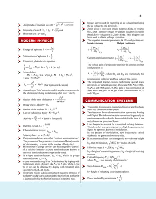 8
Amplitude of resultant wave R
2 2
= 2 cos
a b ab
Intensity of wave I = I1 + I2 + 2 1 2
I I cos
Brewster law : µ = tan ip
MODERN PHYSICS
Energy of a photon
hc
E = h =
Momentum of a photon
h
P =
Einstein’s photoelectric equation
2
max 0 0 0
1
mv V e h h ( )
2
= = n - f = n - n
Mass defect,
M = (Z mp + (A – Z )mn) – M ; Eb = M c2.
1amu=931MeV
2
n 2
Z
E 13.6eV
n
(For hydrogen like atom)
According to Bohr’s atomic model, angular momentum for
the electron revolving in stationaryorbit, mvr = nh/2p
Radius of the orbit of electron
2 2
2 2
n h
r =
4 mkze
Bragg’s law : 2d sin = n .
Radius of the nucleus 1/3
o
R = R A
Law of radioactive decay: N = N0e– t.
Activity=
dN
N
N
(unit is Becquerel)
Halflife period, 1/2
0.693
T
Characteristics X-rays :
K L
Moseley law : = a (Z – b)2
Pure semiconductors are called ‘intrinsic semiconductors’.
Thepresenceofcharge carriers (electrons and holes)number
of electrons (ne ) is equal to the number of holes (nh).
The number of charge carriers can be changed by ‘doping’
of a suitable impurity in pure semiconductors known as
extrinsic semiconductors (n-type and p-type).
In n-type semiconductors, ne >> nh while in p-type
semiconductors nh >> ne.
n-type semiconducting Si or Ge is obtained by doping with
pentavalent atoms (donors) likeAs, Sb, P, etc., while p-type
Si or Ge can be obtained by doping with trivalent atom
(acceptors) like B, Al, In etc.
In forward bias (n-side is connected to negative terminal of
the batteryand p-sideis connected tothe positive), the barrier
is decreased while the barrier increases in reverse bias.
Diodes can be used for rectifying an ac voltage (restricting
the ac voltage to one direction).
Zener diode is one such special purpose diode. In reverse
bias, after a certain voltage, the current suddenly increases
(breakdown voltage) in a Zener diode. This property has
been used to obtain voltage regulation.
Theimportant transistor parametersfor CE-configuration are:
Inputresistance Output resistance
BE
i
B VCE
V
r
I
CE
0
C IB
V
r
I
Current amplification factor, C
B VCE
I
I
;
CE
C
E V
I
I
The voltage gain ofa transistor amplifier in common emitter
configuration is:
0 C
v
i B
v R
A
v R , where RC and RB are respectively the
resistances in collector and base sides of the circuit.
The important digital circuits performing special logic
operations are called logic gates. These are: OR,AND, NOT,
NAND, and NOR gates. NAND gate is the combination of
NOT and AND gate. NOR gate is the combination of NOT
and OR gate.
COMMUNICATION SYSTEMS
Transmitter, transmission channel andreceiver are threebasic
units of a communication system.
Twoimportant forms of communication system are: Analog
and Digital. The information to be transmitted is generallyin
continuous waveform for the former while for the latter it has
only discrete or quantised levels.
Low frequencies cannot be transmitted to long distances.
Therefore, theyaresuperimposed on a high frequencycarrier
signal by a process known as modulation.
In the process of modulation, new frequencies called
sidebands are generated on either side.
If an antenna radiates electromagnetic waves from a height
hT, then the range dT T
2Rh R = radius of earth.
Effective range, d T R
= 2Rh + 2Rh
hT = height oftransmitting antenna; hR = height ofreceiving
antenna
Critical frequencyVc = 9(Nmax)1/2
where Nmax = no. density of electrons/m3
Skip distance, Dskip
2
max
2 1
c
V
h
V
h = height of reflecting layer of atmosphere.
Power radiated by an antenna 2
1
 