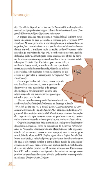10
INTRODUÇÃO
de). Nas aldeias Tupinikim e Guarani, de Aracruz-ES, a educação dife-
renciada está propiciando o resgate cultural daquelas comunidades (Pro-
jeto de Educação Indígena Tupinikim e Guarani).
A atuação cada vez mais próxima à realidade local também carac-
teriza iniciativas da área de saúde, a começar pelo Programa UNI
Londrina. Nessa experiência, a aproximação entre a universidade, as
organizações comunitárias e os serviços locais de saúde estimula mu-
danças em todo o ambiente social da região onde o Programa se de-
senvolve. Já em Pedras de Fogo-PB, o conhecimento sobre a realida-
de local, a partir da investigação sobre as causas dos óbitos de meno-
res de um ano, inicia um processo de melhoria dos serviços de saúde
(Autópsia Verbal). Em Curitiba, por outro lado, a
melhoria desses serviços resultou de uma profunda
reestruturação do sistema de saúde, visando a diminuir
a mortalidade de mulheres e crianças durante os pro-
cessos de gravidez e nascimento (Programa Mãe
Curitibana).
Grande parte das iniciativas, como se pode
ver, focaliza a área social, mas a questão do
desenvolvimento econômico e da geração
de emprego e renda também assume uma
relevância cada vez maior entre as preocupa-
ções dos governos locais.
Eles atuam sobre essa questão fornecendo micro-
crédito (Fundo Municipal de Geração de Emprego e Renda
Ver-o-Sol, de Belém-PA, e Fundo para o Desenvolvimento da Agri-
cultura Familiar, de Pão de Açúcar-AL), atraindo indústrias (Pro-
grama de Desenvolvimento Local de Piraí), incentivando a formação
de cooperativas, apoiando os pequenos produtores rurais, desen-
volvendo o empreendedorismo popular, entre outras alternativas.
O apoio aos pequenos produtores rurais se dá pelo oferecimento
de capacitação técnica, como na experiência do Consórcio Intermuni-
cipal de Produção e Abastecimento, do Maranhão, ou pela implanta-
ção de infra-estrutura, como no caso dos projetos executados pelo
município de Mossoró-RN (Projeto Água Viva e Projeto Luz do Sol).
Neste município, a principal preocupação é garantir o abastecimento
de água e de energia elétrica a comunidades rurais de uma região
extremamente seca, mas as iniciativas acabam também viabilizando
diversas atividades produtivas. O mesmo acontece em Quixeramo-
bim-CE, onde a descoberta de água desafia a crença de que apenas os
projetos de grande escala e custo elevado podem solucionar o proble-
ma da seca (Projeto Pingo D’Água).
8
 