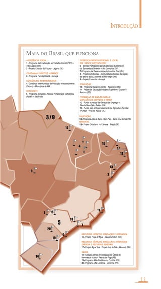 MAPA DO BRASIL QUE FUNCIONA
1
3/9
5 7
6
9
11
10
12
13
15
14
16
17
19
18
20
2
4
ASSISTÊNCIA SOCIAL
1 - Programa de Erradicação ao Trabalho Infantil (PETI) –
Três Lagoas (MS)
2 - Projeto Cidadão do Futuro – Lagarto (SE)
CIDADANIA E DIREITOS HUMANOS
3 - Programa Família Cidadã – Amapá
CONSÓRCIOS INTERMUNICIPAIS
4 - Consórcio Intermunicipal de Produção e Abastecimento
(Cinpra) – Municípios do MA
DEFICIENTE
5 - Programa de Apoio à Pessoa Portadora de Deficiência
(Padef) – São Paulo
HABITAÇÃO
14 - Programa João de Barro - Bom-Plac – Santa Cruz do Sul (RS)
MINORIAS
15 - Projeto Cidadania no Cárcere - Birigüi (SP)
DESENVOLVIMENTO REGIONAL E LOCAL
EM BASES SUSTENTÁVEIS
6 - Manejo Participativo para Exploração Sustentável
da Samambaia Silvestre – Ilha Comprida (SP)
7- Programa de Desenvolvimento Local de Piraí (RJ)
8 - Projeto Arte Baniwa – Comunidades Baniwa da região
do alto rio Içana, afluente do Rio Negro (AM)
9 - Projeto Castanha – Amapá
EDUCAÇÃO
10 - Programa Nazareno Verde – Nazareno (MG)
11 - Projeto de Educação Indígena Tupinikim e Guarani –
Aracruz (ES)
FORMAÇÃO DE MÃO-DE-OBRA E
GERAÇÃO DE EMPREGO E RENDA
12 - Fundo Municipal de Geração de Emprego e
Renda Ver-o-Sol – Belém (PA)
13 - Fundo para o Desenvolvimento da Agricultura Familiar
(Fundaf) – Pão de Açúcar (AL)
RECURSOS HÍDRICOS, IRRIGAÇÃO E DRENAGEM
16 - Projeto Pingo D’Água – Quixeramobim (CE)
RECURSOS HÍDRICOS, IRRIGAÇÃO E DRENAGEM /
ENERGIA E RECURSOS MINERAIS
17 - Projeto Água Viva / Projeto Luz do Sol – Mossoró (RN)
SAÚDE
18 - Autópsia Verbal: Investigação de Óbitos de
Menores de 1 Ano – Pedras de Fogo (PB)
19 - Programa Mãe Curitibana – Curitiba (PR)
20 - Programa UNI Londrina – Londrina (PR)
INTRODUÇÃO
11
 