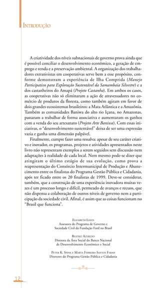 A criatividade dos níveis subnacionais de governo prova ainda que
é possível conciliar o desenvolvimento econômico, a geração de em-
prego e renda e a preservação ambiental. A organização dos trabalha-
dores extrativistas em cooperativas serve bem a esse propósito, con-
forme demonstram a experiência de Ilha Comprida (Manejo
Participativo para Exploração Sustentável da Samambaia Silvestre) e a
dos castanheiros do Amapá (Projeto Castanha). Em ambos os casos,
as cooperativas não só eliminaram a ação de atravessadores no co-
mércio de produtos da floresta, como também agiram em favor de
dois grandes ecossistemas brasileiros: a Mata Atlântica e a Amazônia.
Também as comunidades Baniwa do alto rio Içana, no Amazonas,
passaram a trabalhar de forma associativa e aumentaram os ganhos
com a venda do seu artesanato (Projeto Arte Baniwa). Com essas ini-
ciativas, o “desenvolvimento sustentável” deixa de ser uma expressão
vazia e ganha uma dimensão palpável.
Finalmente, cumpre fazer uma ressalva: apesar de seu caráter criati-
vo e inovador, os programas, projetos e atividades apresentados neste
livro não representam exemplos a serem seguidos sem discussão nem
adaptações à realidade de cada local. Nem mesmo pode-se dizer que
atingiram o último estágio de sua evolução, como prova a
reapresentação do Consórcio Intermunicipal de Produção e Abaste-
cimento entre os finalistas do Programa Gestão Pública e Cidadania,
após ter ficado entre os 20 finalistas de 1999. Deve-se considerar,
também, que a construção de uma experiência inovadora muitas ve-
zes é um processo longo e difícil, permeado de avanços e recuos, que
não dispensa a colaboração de outros níveis de governo nem a parti-
cipação da sociedade civil. Afinal, é assim que as coisas funcionam no
“Brasil que funciona”.
ELIZABETH LEEDS
Assessora do Programa de Governo e
Sociedade Civil da Fundação Ford no Brasil
BEATRIZ AZEREDO
Diretora da Área Social do Banco Nacional
de Desenvolvimento Econômico e Social
PETER K. SPINK E MARTA FERREIRA SANTOS FARAH
Diretores do Programa Gestão Pública e Cidadania
12
INTRODUÇÃO
 