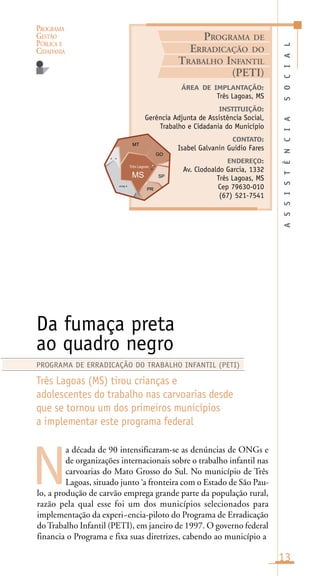 PROGRAMA
GESTÃO
PÚBLICA E
CIDADANIA
13
a década de 90 intensificaram-se as denúncias de ONGs e
de organizações internacionais sobre o trabalho infantil nas
carvoarias do Mato Grosso do Sul. No município de Três
Lagoas, situado junto ‘a fronteira com o Estado de São Pau-
lo, a produção de carvão emprega grande parte da população rural,
razão pela qual esse foi um dos municípios selecionados para
implementação da experi~encia-piloto do Programa de Erradicação
doTrabalho Infantil (PETI), em janeiro de 1997. O governo federal
financia o Programa e fixa suas diretrizes, cabendo ao município a
Da fumaça preta
ao quadro negro
Três Lagoas (MS) tirou crianças e
adolescentes do trabalho nas carvoarias desde
que se tornou um dos primeiros municípios
a implementar este programa federal
N
PROGRAMA DE ERRADICAÇÃO DO TRABALHO INFANTIL (PETI)
ASSISTÊNCIASOCIAL
ÁREA DE IMPLANTAÇÃO:
Três Lagoas, MS
INSTITUIÇÃO:
Gerência Adjunta de Assistência Social,
Trabalho e Cidadania do Município
CONTATO:
Isabel Galvanin Guidio Fares
ENDEREÇO:
Av. Clodoaldo Garcia, 1332
Três Lagoas, MS
Cep 79630-010
(67) 521-7541
PROGRAMA DE
ERRADICAÇÃO DO
TRABALHO INFANTIL
(PETI)
Três Lagoas
arag a
o a
 