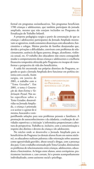 15
PROGRAMA
GESTÃO
PÚBLICA E
CIDADANIA
FONTE: GERÊNCIA ADJUNTA DE
ASSISTÊNCIA SOCIAL, TRABALHO E
CIDADANIA DE TRÊS LAGOAS
APÓS A IMPLEMENTAÇÃO
DO PROGRAMA, A
REPETÊNCIA CAIU 27,8%
1996
23%
16,6%
2000
formal em programas socioeducativos. Tais programas beneficiam
1700 crianças e adolescentes, que também participam da jornada
ampliada, mesmo que não estejam incluídos no Programa de
Erradicação do Trabalho Infantil.
A proposta pedagógica surgiu a partir da constatação de que as
crianças e adolescentes participantes da Jornada Ampliada mostra-
vam-se agressivos, tendo constantes desavenças com educadores, fun-
cionários e colegas. Muitos provêm de famílias desajustadas que,
devido a privações e dificuldades, convivem com problemas de rela-
cionamento, ausência da figura paterna, drogas, alcoolismo, violên-
cia sexual, etc. O trabalho dos educadores não estava conseguindo
mudar o comportamento dessas crianças e adolescentes e a melhoria
financeira temporária oferecida pelo Programa era incapaz de trans-
formar a perspectiva de vida dos beneficiários.
A saída foi encontrada nas próprias diretrizes do Programa, se-
gundo as quais a Jornada Ampliada deve funcionar em perfeita sin-
tonia com a escola. Assim
surgiu, em janeiro de
2001, o trabalho com o
“Tema Gerador”. Em
2001, o tema é Constru-
ção da Auto-Estima e Va-
lorização Pessoal. Nas au-
las específicas sobre o
Tema Gerador, desenvol-
vidas na Jornada Amplia-
da, a criança é prientada
a se aceitar e a gostar de si
mesma, buscando e com-
partilhando soluções para seus problemas pessoais e familiares. A
promoção do autoconhecimento e da cidadania. a realização de ati-
vidades esportivas e a iniciação ‘a informática proporcionam a aber-
tura de perspectivas. Trabalha-se, inclusive, com a conscientização a
respeito dos direitos e deveres da criança e do adolescente.
No núcleo onde se desenvolve a Jornada Ampliada para os
beneficiários do Programa (os demais alunos ficam em outros núcle-
os), os educadores realizam palestras e dão orientação sobre assuntos
como agressividade,gravidez, abuso sexual e drogas, com a presença
dos pais. Com o trabalho orientado peloTema Gerador, diminuíram
os problemas de relacionamento entre crianças, adolescentes, educa-
dores e funcionários. As brigas entre alunos, antes corriquieras, pra-
ticamente inexistem e, caso corram, há o pronto acompanhamento
individualizado, como assistente social e psicóloga.
 