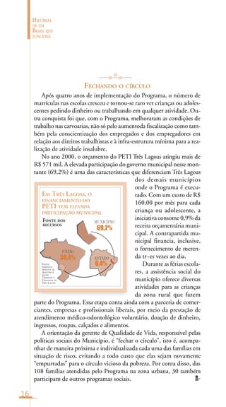 16
HISTÓRIAS
DE UM
BRASIL QUE
FUNCIONA
FECHANDO O CÍRCULO
Após quatro anos de implementação do Programa, o número de
matrículas nas escolas cresceu e tornou-se raro ver crianças ou adoles-
centes pedindo dinheiro ou trabalhando em qualquer atividade. Ou-
tra conquista foi que, com o Programa, melhoraram as condições de
trabalho nas carvoarias, não só pelo aumentoda fiscalização como tam-
bém pela conscientização dos empregados e dos empregadores em
relação aos direitos trabalhistas e à infra-estrutura mínima para a rea-
lização de atividade insalubre.
No ano 2000, o orçamento do PETI Três Lagoas atingiu mais de
R$ 571 mil. A elevada participação do governo municipal nesse mon-
tante (69,2%) é uma das características que diferenciam Três Lagoas
dos demais municípios
onde o Programa é execu-
tado. Com um custo de R$
160,00 por mês para cada
criança ou adolescente, a
iniciativa consome 0,9% da
receita orçamentária muni-
cipal. A contrapartida mu-
nicipal financia, inclusive,
o fornecimento de meren-
da tr~es vezes ao dia.
Durante as férias escola-
res, a assistência social do
município oferece diversas
atividades para as crianças
da zona rural que fazem
parte do Programa. Essa etapa conta ainda com a parceria de comer-
ciantes, empresas e profissionais liberais, por meio da prestação de
atendimento médico-odontológico voluntário, doação de dinheiro,
ingressos, roupas, calçados e alimentos.
A orientação da gerente de Qualidade de Vida, responsável pelas
políticas sociais do Município, é “fechar o círculo”, isto é, acompa-
nhar de maneira próxima e individualizada cada uma das famílias em
situação de risco, evitando a todo custo que elas sejam novamente
“empurradas” para o círculo vicioso da pobreza. Por conta disso, das
108 famílias atendidas pelo Programa na zona urbana, 30 também
participam de outros programas sociais.
FONTE:
GERÊNCIA
ADJUNTA DE
ASSISTÊNCIA
SOCIAL,
TRABALHO E
CIDADANIA DE
TRÊS LAGOAS
EM TRÊS LAGOAS, O
FINANCIAMENTO DO
PETI TEM ELEVADA
PARTICIPAÇÃO MUNICIPAL
FONTE DOS
RECURSOS
UNIÃO
MUNICÍPIO
30,4%
69,2%
0,4%
ESTADO
 