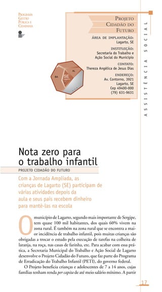 PROGRAMA
GESTÃO
PÚBLICA E
CIDADANIA
17
município de Lagarto, segundo mais importante de Sergipe,
tem quase 100 mil habitantes, dos quais 60% vivem na
zona rural. É também na zona rural que se encontra a mai-
or incidência de trabalho infantil, pois muitas crianças são
obrigadas a trocar o estudo pela execução de tarefas na colheita de
laranja, na roça, nas casas de farinha, etc. Para acabar com essa prá-
tica, a Secretaria Municipal do Trabalho e Ação Social de Lagarto
desenvolve o Projeto Cidadão do Futuro, que faz parte do Programa
de Erradicação do Trabalho Infantil (PETI), do governo federal.
O Projeto beneficia crianças e adolescentes de 7 a 14 anos, cujas
famílias tenham renda per capita de até meio salário mínimo. A partir
ASSISTÊNCIASOCIAL
ÁREA DE IMPLANTAÇÃO:
Lagarto, SE
INSTITUIÇÃO:
Secretaria do Trabalho e
Ação Social do Município
CONTATO:
Thereza Angélica de Jesus Dias
ENDEREÇO:
Av. Contorno, 3921
Lagarto, SE
Cep 49400-000
(79) 631-9631
Nota zero para
o trabalho infantil
Com a Jornada Ampliada, as
crianças de Lagarto (SE) participam de
várias atividades depois da
aula e seus pais recebem dinheiro
para mantê-las na escola
O
PROJETO CIDADÃO DO FUTURO
PROJETO
CIDADÃO DO
FUTURO
Lagarto
t
t
o
 