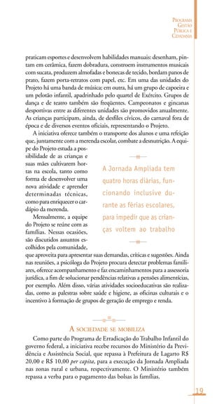 19
PROGRAMA
GESTÃO
PÚBLICA E
CIDADANIA
praticam esportes e desenvolvem habilidades manuais: desenham, pin-
tam em cerâmica, fazem dobradura, constroem instrumentos musicais
com sucata, produzem almofadas e bonecas de tecido, bordam panos de
prato, fazem porta-retratos com papel, etc. Em uma das unidades do
Projeto há uma banda de música; em outra, há um grupo de capoeira e
um pelotão infantil, apadrinhado pelo quartel de Exército. Grupos de
dança e de teatro também são freqüentes. Campeonatos e gincanas
desportivas entre as diferentes unidades são promovidos anualmente.
As crianças participam, ainda, de desfiles cívicos, do carnaval fora de
época e de diversos eventos oficiais, representando o Projeto.
A iniciativa oferece também o transporte dos alunos e uma refeição
que, juntamente com a merenda escolar, combate a desnutrição. A equi-
pe do Projeto estuda a pos-
sibilidade de as crianças e
suas mães cultivarem hor-
tas na escola, tanto como
forma de desenvolver uma
nova atividade e aprender
determinadas técnicas,
comoparaenriquecerocar-
dápio da merenda.
Mensalmente, a equipe
do Projeto se reúne com as
famílias. Nessas ocasiões,
são discutidos assuntos es-
colhidos pela comunidade,
que aproveita para apresentar suas demandas, críticas e sugestões. Ainda
nas reuniões, a psicóloga do Projeto procura detectar problemas famili-
ares, oferece acompanhamento e faz encaminhamentos para a assessoria
jurídica, a fim de solucionar pendências relativas a pensões alimentícias,
por exemplo. Além disso, várias atividades socioeducativas são realiza-
das, como as palestras sobre saúde e higiene, as oficinas culturais e o
incentivo à formação de grupos de geração de emprego e renda.
A SOCIEDADE SE MOBILIZA
Como parte do Programa de Erradicação do Trabalho Infantil do
governo federal, a iniciativa recebe recursos do Ministério da Previ-
dência e Assistência Social, que repassa à Prefeitura de Lagarto R$
20,00 e R$ 10,00 per capita, para a execução da Jornada Ampliada
nas zonas rural e urbana, respectivamente. O Ministério também
repassa a verba para o pagamento das bolsas às famílias.
A Jornada Ampliada tem
quatro horas diárias, fun-
cionando inclusive du-
rante as férias escolares,
para impedir que as crian-
ças voltem ao trabalho
 