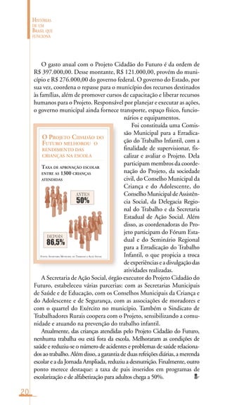 20
HISTÓRIAS
DE UM
BRASIL QUE
FUNCIONA
FONTE: SECRETARIA MUNICIPAL DO TRABALHO E AÇÃO SOCIAL
O PROJETO CIDADÃO DO
FUTURO MELHOROU O
RENDIMENTO DAS
CRIANÇAS NA ESCOLA
TAXA DE APROVAÇÃO ESCOLAR
ENTRE AS 1300 CRIANÇAS
ATENDIDAS
50%
ANTES
86,5%
DEPOIS
O gasto anual com o Projeto Cidadão do Futuro é da ordem de
R$ 397.000,00. Desse montante, R$ 121.000,00, provém do muni-
cípio e R$ 276.000,00 do governo federal. O governo do Estado, por
sua vez, coordena o repasse para o município dos recursos destinados
às famílias, além de promover cursos de capacitação e liberar recursos
humanos para o Projeto. Responsável por planejar e executar as ações,
o governo municipal ainda fornece transporte, espaço físico, funcio-
nários e equipamentos.
Foi constituída uma Comis-
são Municipal para a Erradica-
ção do Trabalho Infantil, com a
finalidade de supervisionar, fis-
calizar e avaliar o Projeto. Dela
participam membros da coorde-
nação do Projeto, da sociedade
civil, do Conselho Municipal da
Criança e do Adolescente, do
ConselhoMunicipaldeAssistên-
cia Social, da Delegacia Regio-
nal do Trabalho e da Secretaria
Estadual de Ação Social. Além
disso, as coordenadoras do Pro-
jeto participam do Fórum Esta-
dual e do Seminário Regional
para a Erradicação do Trabalho
Infantil, o que propicia a troca
deexperiênciaseadivulgaçãodas
atividades realizadas.
A Secretaria de Ação Social, órgão executor do Projeto Cidadão do
Futuro, estabeleceu várias parcerias: com as Secretarias Municipais
de Saúde e de Educação, com os Conselhos Municipais da Criança e
do Adolescente e de Segurança, com as associações de moradores e
com o quartel do Exército no município. Também o Sindicato de
Trabalhadores Rurais coopera com o Projeto, sensibilizando a comu-
nidade e atuando na prevenção do trabalho infantil.
Atualmente, das crianças atendidas pelo Projeto Cidadão do Futuro,
nenhuma trabalha ou está fora da escola. Melhoraram as condições de
saúde e reduziu-se o número de acidentes e problemas de saúde relaciona-
dos ao trabalho. Além disso, a garantia de duas refeições diárias, a merenda
escolar e a da Jornada Ampliada, reduziu a desnutrição. Finalmente, outro
ponto merece destaque: a taxa de pais inseridos em programas de
escolarização e de alfabetização para adultos chega a 50%.
 