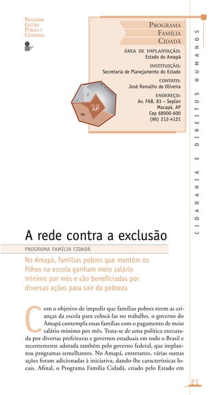 PROGRAMA
GESTÃO
PÚBLICA E
CIDADANIA
21
om o objetivo de impedir que famílias pobres tirem as cri-
anças da escola para colocá-las no trabalho, o governo do
Amapá contempla essas famílias com o pagamento de meio
salário mínimo por mês. Trata-se de uma política executa-
da por diversas prefeituras e governos estaduais em todo o Brasil e
recentemente adotada também pelo governo federal, que implan-
tou programas semelhantes. No Amapá, entretanto, várias outras
ações foram adicionadas à iniciativa, dando-lhe características lo-
cais. Afinal, o Programa Família Cidadã, criado pelo Estado em
CIDADANIAEDIREITOSHUMANOS
ÁREA DE IMPLANTAÇÃO:
Estado do Amapá
INSTITUIÇÃO:
Secretaria de Planejamento do Estado
CONTATO:
José Ramalho de Oliveira
ENDEREÇO:
Av. FAB, 83 – Seplan
Macapá, AP
Cep 68900-600
(96) 212-4121
A rede contra a exclusão
No Amapá, famílias pobres que mantêm os
filhos na escola ganham meio salário
mínimo por mês e são beneficiadas por
diversas ações para sair da pobreza
C
PROGRAMA FAMÍLIA CIDADÃ
PROGRAMA
FAMÍLIA
CIDADÃ
O
c .
A
t l â
n
t i c oi n
nc
in
 