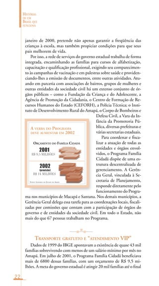 22
HISTÓRIAS
DE UM
BRASIL QUE
FUNCIONA
FONTE: GOVERNO DO ESTADO DO AMAPÁ
A VERBA DO PROGRAMA
DEVE AUMENTAR EM 2002
ORÇAMENTO DO FAMÍLIA CIDADÃ
R$ 9,5 MILHÕES
R$ 14 MILHÕES
2001
2002
(previsão)
janeiro de 2000, pretende não apenas garantir a freqüência das
crianças à escola, mas também propiciar condições para que seus
pais melhorem de vida.
Por isso, a rede de serviços do governo estadual trabalha de forma
integrada, encaminhando as famílias para cursos de alfabetização,
capacitação e qualificação profissional, exigindo seu comparecimen-
to às campanhas de vacinação e em palestras sobre saúde e providen-
ciando-lhes a emissão de documentos, entre outras atividades. Atu-
ando em parceria com associações de bairros, grupos de mulheres e
outras entidades da sociedade civil há um extenso conjunto de ór-
gãos públicos – como a Fundação da Criança e do Adolescente, a
Agência de Promoção da Cidadania, o Centro de Formação de Re-
cursos Humanos do Estado (CEFORH), a Polícia Técnica; o Insti-
tuto de Desenvolvimento Rural do Amapá, o Corpo de Bombeiros e
Defesa Civil, a Vara da In-
fância da Promotoria Pú-
blica, diversas prefeituras e
várias secretarias estaduais.
Para coordenar e fisca-
lizar a atuação de todas as
entidades e órgãos envol-
vidos, o Programa Família
Cidadã dispõe de uma es-
trutura descentralizada de
gerenciamento. A Gerên-
cia Geral, vinculada à Se-
cretaria de Planejamento,
responde diretamente pelo
funcionamento do Progra-
ma nos municípios de Macapá e Santana. Nos demais municípios, a
Gerência Geral delega essa tarefa para as coordenações locais, fiscali-
zadas por comissões que contam com a participação de órgãos do
governo e de entidades da sociedade civil. Em todo o Estado, não
mais do que 67 pessoas trabalham no Programa.
TRANSPORTE GRATUITO E “ATENDIMENTO VIP”
Dados de 1999 do IBGE apontavam a existência de quase 43 mil
famílias sobrevivendo com menos de um salário mínimo por mês no
Amapá. Em julho de 2001, o Programa Família Cidadã beneficiava
mais de 6800 dessas famílias, com um orçamento de R$ 9,5 mi-
lhões. A meta do governo estadual é atingir 20 mil famílias até o final
 