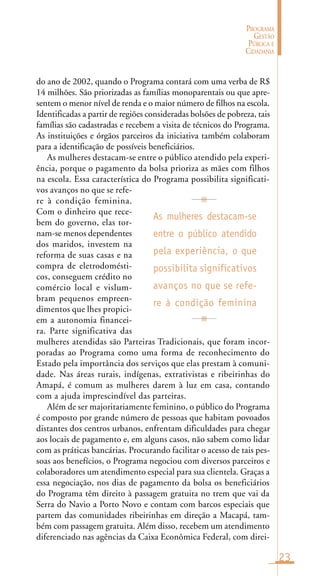23
PROGRAMA
GESTÃO
PÚBLICA E
CIDADANIA
do ano de 2002, quando o Programa contará com uma verba de R$
14 milhões. São priorizadas as famílias monoparentais ou que apre-
sentem o menor nível de renda e o maior número de filhos na escola.
Identificadas a partir de regiões consideradas bolsões de pobreza, tais
famílias são cadastradas e recebem a visita de técnicos do Programa.
As instituições e órgãos parceiros da iniciativa também colaboram
para a identificação de possíveis beneficiários.
As mulheres destacam-se entre o público atendido pela experi-
ência, porque o pagamento da bolsa prioriza as mães com filhos
na escola. Essa característica do Programa possibilita significati-
vos avanços no que se refe-
re à condição feminina.
Com o dinheiro que rece-
bem do governo, elas tor-
nam-se menos dependentes
dos maridos, investem na
reforma de suas casas e na
compra de eletrodomésti-
cos, conseguem crédito no
comércio local e vislum-
bram pequenos empreen-
dimentos que lhes propici-
em a autonomia financei-
ra. Parte significativa das
mulheres atendidas são Parteiras Tradicionais, que foram incor-
poradas ao Programa como uma forma de reconhecimento do
Estado pela importância dos serviços que elas prestam à comuni-
dade. Nas áreas rurais, indígenas, extrativistas e ribeirinhas do
Amapá, é comum as mulheres darem à luz em casa, contando
com a ajuda imprescindível das parteiras.
Além de ser majoritariamente feminino, o público do Programa
é composto por grande número de pessoas que habitam povoados
distantes dos centros urbanos, enfrentam dificuldades para chegar
aos locais de pagamento e, em alguns casos, não sabem como lidar
com as práticas bancárias. Procurando facilitar o acesso de tais pes-
soas aos benefícios, o Programa negociou com diversos parceiros e
colaboradores um atendimento especial para sua clientela. Graças a
essa negociação, nos dias de pagamento da bolsa os beneficiários
do Programa têm direito à passagem gratuita no trem que vai da
Serra do Navio a Porto Novo e contam com barcos especiais que
partem das comunidades ribeirinhas em direção a Macapá, tam-
bém com passagem gratuita. Além disso, recebem um atendimento
diferenciado nas agências da Caixa Econômica Federal, com direi-
As mulheres destacam-se
entre o público atendido
pela experiência, o que
possibilita significativos
avanços no que se refe-
re à condição feminina
 