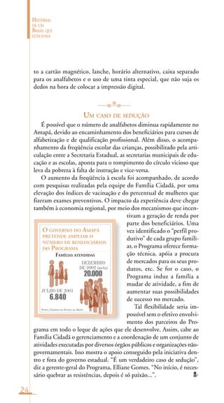 24
HISTÓRIAS
DE UM
BRASIL QUE
FUNCIONA
FONTE: GOVERNO DO ESTADO DO AMAPÁ
O GOVERNO DO AMAPÁ
PRETENDE AMPLIAR O
NÚMERO DE BENEFICIÁRIOS
DO PROGRAMA
FAMÍLIAS ATENDIDAS
JULHO DE 2001
DEZEMBRO
DE 2002 (meta)
6.840
20.000
to a cartão magnético, lanche, horário alternativo, caixa separado
para os analfabetos e o uso de uma tinta especial, que não suja os
dedos na hora de colocar a impressão digital.
UM CASO DE SEDUÇÃO
É possível que o número de analfabetos diminua rapidamente no
Amapá, devido ao encaminhamento dos beneficiários para cursos de
alfabetização e de qualificação profissional. Além disso, o acompa-
nhamento da freqüência escolar das crianças, possibilitado pela arti-
culação entre a Secretaria Estadual, as secretarias municipais de edu-
cação e as escolas, aponta para o rompimento do círculo vicioso que
leva da pobreza à falta de instrução e vice-versa.
O aumento da freqüência à escola foi acompanhado, de acordo
com pesquisas realizadas pela equipe do Família Cidadã, por uma
elevação dos índices de vacinação e do percentual de mulheres que
fizeram exames preventivos. O impacto da experiência deve chegar
também à economia regional, por meio dos mecanismos que incen-
tivam a geração de renda por
parte dos beneficiários. Uma
vez identificado o “perfil pro-
dutivo” de cada grupo famili-
ar, o Programa oferece forma-
ção técnica, apóia a procura
de mercados para os seus pro-
dutos, etc. Se for o caso, o
Programa induz a família a
mudar de atividade, a fim de
aumentar suas possibilidades
de sucesso no mercado.
Tal flexibilidade seria im-
possível sem o efetivo envolvi-
mento dos parceiros do Pro-
grama em todo o leque de ações que ele desenvolve. Assim, cabe ao
Família Cidadã o gerenciamento e a coordenação de um conjunto de
atividades executadas por diversos órgãos públicos e organizações não-
governamentais. Isso mostra o apoio conseguido pela iniciativa den-
tro e fora do governo estadual. “É um verdadeiro caso de sedução”,
diz a gerente-geral do Programa, Elliane Gomes. “No início, é neces-
sário quebrar as resistências, depois é só paixão...”.
 
