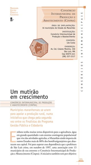 PROGRAMA
GESTÃO
PÚBLICA E
CIDADANIA
25
mbora tenha muitas terras disponíveis para a agricultura, água
em grande quantidade e um enorme contingente populacional
que vive das atividades agrícolas, o Maranhão ainda importa de
outros Estados mais de 80% dos hortifrutigranjeiros que abas-
tecem sua capital. Foi para superar essa dependência que a prefeitura
de São Luís criou, em outubro de 1997, uma associação com 13
municípios de seu entorno: o Consórcio Intermunicipal de Produ-
ção e Abastecimento (Cinpra). A iniciativa também tem por objetivo
CONSÓRCIOSINTERMUNICIPAIS
ÁREA DE IMPLANTAÇÃO:
16 municípios do Estado do Maranhão
INSTITUIÇÃO:
Consórcio Intermunicipal de
Produção e Abastecimento
CONTATO:
Léo Costa
ENDEREÇO:
Av. Cel. Colares Moreira, 150
São Luis, MA
Cep 65075-441
(98) 227-2317
Um mutirão
em crescimento
Municípios maranhenses se unem
para apoiar a produção rural, numa
iniciativa que chega pela segunda
vez entre os finalistas do Programa
Gestão Pública e Cidadania
E
CONSÓRCIO INTERMUNICIPAL DE PRODUÇÃO
E ABASTECIMENTO (CINPRA)
CONSÓRCIO
INTERMUNICIPAL DE
PRODUÇÃO E
ABASTECIMENTO (CINPRA)
O c . A t l â n t i c o
 