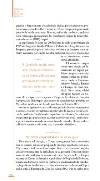 26
HISTÓRIAS
DE UM
BRASIL QUE
FUNCIONA
garantir o fornecimento de assistência técnica para os pequenos pro-
dutores rurais, facilitar-lhes o acesso ao crédito e implantar projetos de
geração de renda no campo. Trata-se, enfim, de combater a pobreza
num Estado que apresenta um dos mais baixos índices de desenvolvi-
mento humano (IDH) do país.
A experiência foi uma das 20 finalistas do ciclo de premiação de
1999 do Programa Gestão Pública e Cidadania. O regulamento do
Programa permite que as iniciativas voltem a se inscrever caso te-
nham avançado e o Cinpra decidiu participar outra vez, mostrando
o seu crescimento e suas
novas atividades.
O Consórcio surgiu
como uma reação ao fe-
chamento de órgãos pú-
blicos que prestavam assis-
tência técnica aos produ-
tores rurais: a Embrater,
em nível federal, a Emater
e a Emapa, em nível esta-
dual. Da estrutura oficial
de apoio técnico ao ho-
mem do campo, restara apenas a Empresa Brasileira de Pesquisa
Agropecuária (Embrapa), cujo centro de pesquisas mais próximo do
Maranhão localiza-se no Estado vizinho, em Teresina (PI).
Assim, os agricultores maranhenses, principalmente os pequenos
e médios, estavam virtualmente desprovidos do acesso a novas técni-
cas de produção. Também não dispunham de informações sobre ou-
tras plantas que pudessem se adaptar às condições locais, mantendo-
se presos às culturas tradicionais, utilizando métodos ultrapassados e
colhendo apenas o suficiente para a própria subsistência.
“AGENTES COMUNITÁRIOS DE PRODUÇÃO”
Para mudar tal situação, o Cinpra começou por firmar convênios
com os diversos centros de pesquisa da Embrapa espalhados pelo país.
Tais centros trabalham de forma especializada: cada um deles pesquisa
uma determinada área da agricultura ou da pecuária.Tendo em vista o
aumento da produção de castanha de caju, por exemplo, o Cinpra
recorreu ao Centro de Pesquisas AgroindustriaisTropicais da Embrapa,
situado em Fortaleza. A fim de melhorar a produtividade da mandio-
ca, ingrediente fundamental da dieta alimentar maranhense, o Cinpra
pediu ajuda à Embrapa de Cruz das Almas (BA), que há vários anos
O Consórcio surgiu como
uma reação ao fechamen-
to de órgãos públicos que
prestavam assistência téc-
nica aos produtores rurais
 