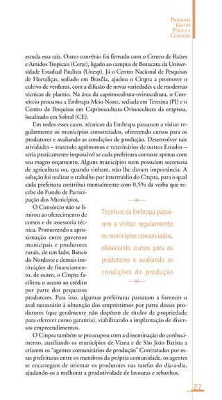 27
PROGRAMA
GESTÃO
PÚBLICA E
CIDADANIA
estuda essa raiz. Outro convênio foi firmado com o Centro de Raízes
e AmidosTropicais (Cerat), ligado ao campus de Botucatu da Univer-
sidade Estadual Paulista (Unesp). Já o Centro Nacional de Pesquisas
de Hortaliças, sediado em Brasília, ajudou o Cinpra a promover o
cultivo de verduras, com a difusão de novas variedades e de modernas
técnicas de plantio. Na área da caprinocultura-ovinocultura, o Con-
sórcio procurou a Embrapa Meio Norte, sediada em Teresina (PI) e o
Centro de Pesquisas em Caprinocultura-Ovinocultura da empresa,
localizado em Sobral (CE).
Em todos esses casos, técnicos da Embrapa passaram a visitar re-
gularmente os municípios consorciados, oferecendo cursos para os
produtores e avaliando as condições de produção. Desenvolver tais
atividades – trazendo agrônomos e veterinários de outros Estados –
seria praticamente impossível se cada prefeitura contasse apenas com
seu magro orçamento. Alguns municípios nem possuíam secretaria
de agricultura ou, quando tinham, não lhe davam importância. A
solução foi realizar o trabalho por intermédio do Cinpra, para o qual
cada prefeitura contribui mensalmente com 0,5% da verba que re-
cebe do Fundo de Partici-
pação dos Municípios.
O Consórcio não se li-
mitou ao oferecimento de
cursos e de assessoria téc-
nica. Promovendo a apro-
ximação entre governos
municipais e produtores
rurais, de um lado, Banco
do Nordeste e demais ins-
tituições de financiamen-
to, de outro, o Cinpra fa-
cilitou o acesso ao crédito
por parte dos pequenos
produtores. Para isso, algumas prefeituras passaram a fornecer o
aval necessário à obtenção dos empréstimos por parte desses pro-
dutores (que geralmente não dispõem de títulos de propriedade
para oferecer como garantia), viabilizando a implantação de diver-
sos empreendimentos.
O Cinpra também se preocupou com a disseminação do conheci-
mento, auxiliando os municípios de Viana e de São João Batista a
criarem os “agentes comunitários de produção” Contratados por es-
sas prefeituras entre os membros da própria comunidade, os agentes
se encarregam de orientar os produtores nas tarefas do dia-a-dia,
ajudando-os a melhorar a produtividade de lavouras e rebanhos.
Técnicos da Embrapa passa-
ram a visitar regularmente
osmunicípios consorciados,
oferecendo cursos para os
produtores e avaliando as
condições de produção
 