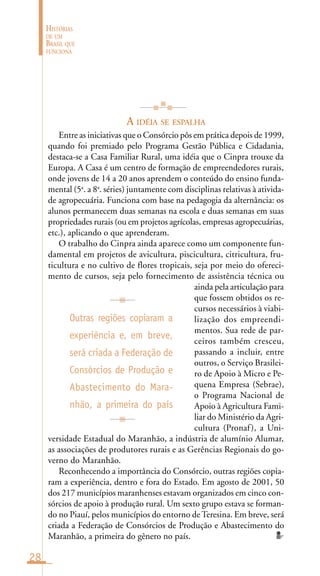 28
HISTÓRIAS
DE UM
BRASIL QUE
FUNCIONA
A IDÉIA SE ESPALHA
Entre as iniciativas que o Consórcio pôs em prática depois de 1999,
quando foi premiado pelo Programa Gestão Pública e Cidadania,
destaca-se a Casa Familiar Rural, uma idéia que o Cinpra trouxe da
Europa. A Casa é um centro de formação de empreendedores rurais,
onde jovens de 14 a 20 anos aprendem o conteúdo do ensino funda-
mental (5a
. a 8a
. séries) juntamente com disciplinas relativas à ativida-
de agropecuária. Funciona com base na pedagogia da alternância: os
alunos permanecem duas semanas na escola e duas semanas em suas
propriedades rurais (ou em projetos agrícolas, empresas agropecuárias,
etc.), aplicando o que aprenderam.
O trabalho do Cinpra ainda aparece como um componente fun-
damental em projetos de avicultura, piscicultura, citricultura, fru-
ticultura e no cultivo de flores tropicais, seja por meio do ofereci-
mento de cursos, seja pelo fornecimento de assistência técnica ou
ainda pela articulação para
que fossem obtidos os re-
cursos necessários à viabi-
lização dos empreendi-
mentos. Sua rede de par-
ceiros também cresceu,
passando a incluir, entre
outros, o Serviço Brasilei-
ro de Apoio à Micro e Pe-
quena Empresa (Sebrae),
o Programa Nacional de
Apoio à Agricultura Fami-
liar do Ministério da Agri-
cultura (Pronaf), a Uni-
versidade Estadual do Maranhão, a indústria de alumínio Alumar,
as associações de produtores rurais e as Gerências Regionais do go-
verno do Maranhão.
Reconhecendo a importância do Consórcio, outras regiões copia-
ram a experiência, dentro e fora do Estado. Em agosto de 2001, 50
dos 217 municípios maranhenses estavam organizados em cinco con-
sórcios de apoio à produção rural. Um sexto grupo estava se forman-
do no Piauí, pelos municípios do entorno deTeresina. Em breve, será
criada a Federação de Consórcios de Produção e Abastecimento do
Maranhão, a primeira do gênero no país.
Outras regiões copiaram a
experiência e, em breve,
será criada a Federação de
Consórcios de Produção e
Abastecimento do Mara-
nhão, a primeira do país
 