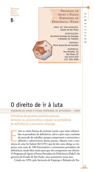 PROGRAMA
GESTÃO
PÚBLICA E
CIDADANIA
29
ntre as várias formas de exclusão social a que estão submeti-
dos os portadores de deficiência, talvez a pior seja a exclusão
do mercado de trabalho, porque compromete a autonomia e
dificulta a sobrevivência dessas pessoas. Mesmo com a exis-
tência de uma lei federal (8213/91) que há dez anos obriga as em-
presas com mais de 100 funcionários a contratarem portadores de
deficiência, ainda falta muito para que eles conquistem esse direito.
O Programa de Apoio à Pessoa Portadora de Deficiência (Padef), do
governo do Estado de São Paulo, atua exatamente nessa área.
Criado em 1995, pela Secretaria de Emprego e Relações do Tra-
DEFICIENTE
ÁREA DE IMPLANTAÇÃO:
Estado de São Paulo
INSTITUIÇÃO:
Secretaria Estadual de Emprego
e Relações do Trabalho
CONTATO:
Maria Aparecida de Carvalho
ENDEREÇO:
Rua Helvétia, 55
São Paulo, SP
Cep 01215-010
(11) 3361-6500
O direito de ir à luta
Iniciativa do governo paulista procura
derrubar os preconceitos e ajudar os portadores
de deficiência a encontrar emprego
E
PROGRAMA DE APOIO À PESSOA PORTADORA DE DEFICIÊNCIA – PADEF
PROGRAMA DE
APOIO À PESSOA
PORTADORA DE
DEFICIÊNCIA –PADEF
O
c .
A
t l â n t i c o
 