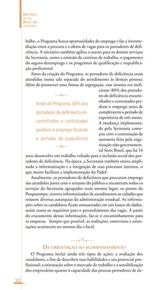 30
HISTÓRIAS
DE UM
BRASIL QUE
FUNCIONA
balho, o Programa busca oportunidades de emprego e faz a interme-
diação entre a procura e a oferta de vagas para os portadores de defi-
ciência. A iniciativa também agiliza o acesso para os demais serviços
da Secretaria, como a emissão de carteiras de trabalho, o pagamento
do seguro-desemprego e os programas de qualificação e requalifica-
ção profissional.
Antes da criação do Programa, os portadores de deficiência eram
atendidos numa sala separada do atendimento às demais pessoas.
Além de promover uma forma de segregação, esse sistema era inefi-
ciente: 80% dos portado-
res de deficiência encami-
nhados e contratados per-
diam o emprego antes de
completarem o período de
experiência de três meses.
A mudança implementa-
da pela Secretaria come-
çou com a contratação da
assessoria feita pela orga-
nização não-governamen-
tal Sorri Brasil, que há 16
anos desenvolve um trabalho voltado para a inclusão social dos por-
tadores de deficiência. Na época, a Secretaria também estava ampli-
ando a informatização e a integração de seus processos internos, o
que muito facilitou a implementação do Padef.
Atualmente, os portadores de deficiência que procuram emprego
são atendidos junto com o restante do público e encontram todos os
serviços da Secretaria agrupados num mesmo lugar: os postos do
Poupatempo, centros informatizados de atendimento ao cidadão que
reúnem diversas autarquias da administração estadual. As informa-
ções sobre os candidatos ficam armazenadas em um banco de dados,
assim como os requisitos para o preenchimento das vagas. A partir
do cruzamento dessas informações, faz-se o encaminhamento para
as empresas. Sempre que possível, as avaliações, entrevistas e orien-
tações acontecem no mesmo dia e local.
DA ORIENTAÇÃO AO ACOMPANHAMENTO
O Programa inclui ainda três tipos de ações: a avaliação dos
candidatos, a fim de descobrir suas habilidades e seu potencial pro-
fissional; a orientação sobre o mercado de trabalho e a sensibilização
dos empresários quanto à capacidade das pessoas portadores de de-
AntesdoPrograma,80%dos
portadoresdedeficiênciaen-
caminhados e contratados
perdiam o emprego durante
o período de experiência
 