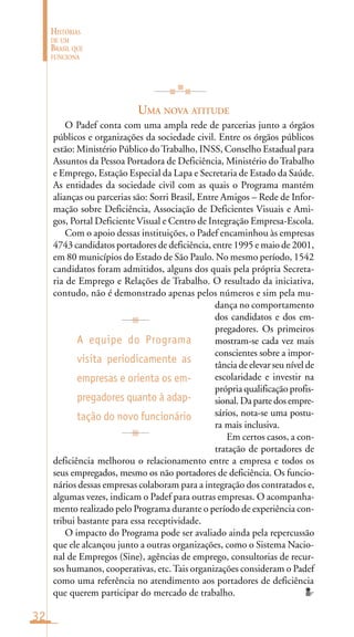 32
HISTÓRIAS
DE UM
BRASIL QUE
FUNCIONA
UMA NOVA ATITUDE
O Padef conta com uma ampla rede de parcerias junto a órgãos
públicos e organizações da sociedade civil. Entre os órgãos públicos
estão: Ministério Público doTrabalho, INSS, Conselho Estadual para
Assuntos da Pessoa Portadora de Deficiência, Ministério do Trabalho
e Emprego, Estação Especial da Lapa e Secretaria de Estado da Saúde.
As entidades da sociedade civil com as quais o Programa mantém
alianças ou parcerias são: Sorri Brasil, Entre Amigos – Rede de Infor-
mação sobre Deficiência, Associação de Deficientes Visuais e Ami-
gos, Portal Deficiente Visual e Centro de Integração Empresa-Escola.
Com o apoio dessas instituições, o Padef encaminhou às empresas
4743 candidatos portadores de deficiência, entre 1995 e maio de 2001,
em 80 municípios do Estado de São Paulo. No mesmo período, 1542
candidatos foram admitidos, alguns dos quais pela própria Secreta-
ria de Emprego e Relações de Trabalho. O resultado da iniciativa,
contudo, não é demonstrado apenas pelos números e sim pela mu-
dança no comportamento
dos candidatos e dos em-
pregadores. Os primeiros
mostram-se cada vez mais
conscientes sobre a impor-
tância de elevar seu nível de
escolaridade e investir na
própria qualificação profis-
sional.Dapartedosempre-
sários, nota-se uma postu-
ra mais inclusiva.
Em certos casos, a con-
tratação de portadores de
deficiência melhorou o relacionamento entre a empresa e todos os
seus empregados, mesmo os não portadores de deficiência. Os funcio-
nários dessas empresas colaboram para a integração dos contratados e,
algumas vezes, indicam o Padef para outras empresas. O acompanha-
mento realizado pelo Programa durante o período de experiência con-
tribui bastante para essa receptividade.
O impacto do Programa pode ser avaliado ainda pela repercussão
que ele alcançou junto a outras organizações, como o Sistema Nacio-
nal de Empregos (Sine), agências de emprego, consultorias de recur-
sos humanos, cooperativas, etc.Tais organizações consideram o Padef
como uma referência no atendimento aos portadores de deficiência
que querem participar do mercado de trabalho.
A equipe do Programa
visita periodicamente as
empresas e orienta os em-
pregadores quanto à adap-
tação do novo funcionário
 