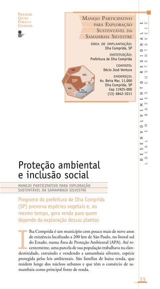PROGRAMA
GESTÃO
PÚBLICA E
CIDADANIA
33
lha Comprida é um município com pouco mais de nove anos
de existência localizado a 200 km de São Paulo, no litoral sul
do Estado, numa Área de Proteção Ambiental (APA). Até re-
centemente, uma parcela de sua população trabalhava na clan-
destinidade, extraindo e vendendo a samambaia silvestre, espécie
protegida pelas leis ambientais. São famílias de baixa renda, que
residem longe dos núcleos urbanos e que têm o comércio de sa-
mambaia como principal fonte de renda.
DESENVOLVIMENTOREGIONALE
LOCALEMBASESSUSTENTÁVEIS
ÁREA DE IMPLANTAÇÃO:
Ilha Comprida, SP
INSTITUIÇÃO:
Prefeitura de Ilha Comprida
CONTATO:
Décio José Ventura
ENDEREÇO:
Av. Beira Mar, 11.000
Ilha Comprida, SP
Cep 11925-000
(13) 6842-1011
Proteção ambiental
e inclusão social
Programa da prefeitura de Ilha Comprida
(SP) preserva espécies vegetais e, ao
mesmo tempo, gera renda para quem
depende da exploração dessas plantas
I
MANEJO PARTICIPATIVO PARA EXPLORAÇÃO
SUSTENTÁVEL DA SAMAMBAIA SILVESTRE
MANEJO PARTICIPATIVO
PARA EXPLORAÇÃO
SUSTENTÁVEL DA
SAMAMBAIA SILVESTRE
 
