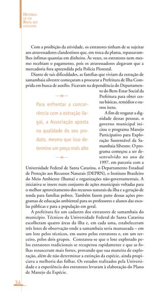 34
HISTÓRIAS
DE UM
BRASIL QUE
FUNCIONA
Com a proibição da atividade, os extratores tinham de se sujeitar
aos atravessadores clandestinos que, em troca da planta, repassavam-
lhes ínfimas quantias em dinheiro. Às vezes, os extratores nem mes-
mo recebiam o pagamento, pois os atravessadores alegavam que a
mercadoria fora apreendida pela Polícia Florestal.
Diante de tais dificuldades, as famílias que viviam da extração de
samambaia silvestre começaram a procurar a Prefeitura de Ilha Com-
prida em busca de auxílio. Ficavam na dependência do Departamen-
to do Bem-Estar Social da
Prefeitura para obter ces-
tas básicas, remédios e ou-
tros itens.
A fim de resgatar a dig-
nidade dessas pessoas, o
governo municipal ini-
ciou o programa Manejo
Participativo para Explo-
ração Sustentável da Sa-
mambaia Silvestre. O pro-
grama começou a ser de-
senvolvido no ano de
1997, em parceria com a
Universidade Federal de Santa Catarina, o Departamento Estadual
de Proteção aos Recursos Naturais (DEPRN), o Instituto Brasileiro
do Meio Ambiente (Ibama) e organizações não-governamentais. A
iniciativa se insere num conjunto de ações municipais voltadas para
o melhor aproveitamento dos recursos naturais da ilha e a geração de
renda para famílias pobres. Também fazem parte dessas ações pro-
gramas de educação ambiental para os professores e alunos das esco-
las públicas e para a população em geral.
A prefeitura fez um cadastro dos extratores de samambaia do
município. Técnicos da Universidade Federal de Santa Catarina
escolheram quatro áreas da ilha e, em cada uma, estabeleceram
três lotes de observação onde a samambaia seria manuseada – em
um lote pelos técnicos, em outro pelos extratores e, em um ter-
ceiro, pelos dois grupos. Constatou-se que o lote explorado pe-
los extratores tradicionais se recuperou rapidamente e que as fo-
lhas renasceram mais fortes, provando que sua maneira de explo-
ração, além de não determinar a extinção da espécie, ainda propi-
ciava a melhoria das folhas. Os estudos realizados pela Universi-
dade e a experiência dos extratores levaram à elaboração do Plano
de Manejo da Espécie.
Para enfrentar a concor-
rência com a extração ile-
gal, a Associação aposta
na qualidade do seu pro-
duto, mesmo que isso de-
termine um preço mais alto
 