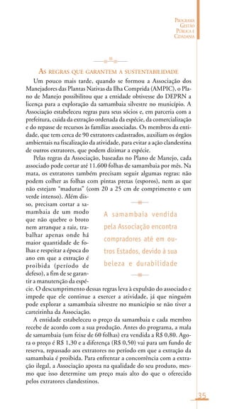35
PROGRAMA
GESTÃO
PÚBLICA E
CIDADANIA
AS REGRAS QUE GARANTEM A SUSTENTABILIDADE
Um pouco mais tarde, quando se formou a Associação dos
Manejadores das Plantas Nativas da Ilha Comprida (AMPIC), o Pla-
no de Manejo possibilitou que a entidade obtivesse do DEPRN a
licença para a exploração da samambaia silvestre no município. A
Associação estabeleceu regras para seus sócios e, em parceria com a
prefeitura, cuida da extração ordenada da espécie, da comercialização
e do repasse de recursos às famílias associadas. Os membros da enti-
dade, que tem cerca de 90 extratores cadastrados, auxiliam os órgãos
ambientais na fiscalização da atividade, para evitar a ação clandestina
de outros extratores, que podem dizimar a espécie.
Pelas regras da Associação, baseadas no Plano de Manejo, cada
associado pode cortar até 11.600 folhas de samambaia por mês. Na
mata, os extratores também precisam seguir algumas regras: não
podem colher as folhas com pintas pretas (esporos), nem as que
não estejam “maduras” (com 20 a 25 cm de comprimento e um
verde intenso). Além dis-
so, precisam cortar a sa-
mambaia de um modo
que não quebre o broto
nem arranque a raiz, tra-
balhar apenas onde há
maior quantidade de fo-
lhas e respeitar a época do
ano em que a extração é
proibida (período de
defeso), a fim de se garan-
tir a manutenção da espé-
cie. O descumprimento dessas regras leva à expulsão do associado e
impede que ele continue a exercer a atividade, já que ninguém
pode explorar a samambaia silvestre no município se não tiver a
carteirinha da Associação.
A entidade estabeleceu o preço da samambaia e cada membro
recebe de acordo com a sua produção. Antes do programa, a mala
de samambaia (um feixe de 60 folhas) era vendida a R$ 0,80. Ago-
ra o preço é R$ 1,30 e a diferença (R$ 0,50) vai para um fundo de
reserva, repassado aos extratores no período em que a extração da
samambaia é proibida. Para enfrentar a concorrência com a extra-
ção ilegal, a Associação aposta na qualidade do seu produto, mes-
mo que isso determine um preço mais alto do que o oferecido
pelos extratores clandestinos.
A samambaia vendida
pela Associação encontra
compradores até em ou-
tros Estados, devido à sua
beleza e durabilidade
 