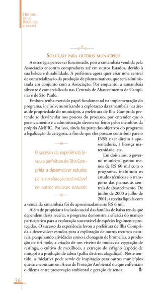 36
HISTÓRIAS
DE UM
BRASIL QUE
FUNCIONA
SOLUÇÃO PARA OUTROS MUNICÍPIOS
A estratégia parece ter funcionado, pois a samambaia vendida pela
Associação encontra compradores até em outros Estados, devido à
sua beleza e durabilidade. A prefeitura agora quer criar uma central
de comercialização da produção de plantas nativas, que será adminis-
trada em conjunto com a Associação. Por enquanto, a samambaia
silvestre é comercializada nas Centrais de Abastecimento de Campi-
nas e de São Paulo.
Embora tenha exercido papel fundamental na implementação do
programa, inclusive autorizando a exploração da samambaia nas áre-
as de propriedade do município, a prefeitura de Ilha Comprida pre-
tende se desvincular aos poucos do processo, por entender que o
gerenciamento e a administração devem ser feitos pelos membros da
própria AMPIC. Por isso, ainda faz parte dos objetivos do programa
a legalização da categoria, a fim de que eles possam contribuir para o
INSS e ter direito à apo-
sentadoria, à licença ma-
ternidade, etc.
Em dois anos, o gover-
no municipal gastou me-
nos de R$ 60 mil com o
programa, incluindo os
estudos técnicos e o trans-
porte das plantas às cen-
trais de abastecimento. De
junho de 2000 a julho de
2001, a receita líquida com
a venda da samambaia foi de aproximadamente R$ 6 mil.
Além de propiciar a inclusão social das famílias de baixa renda que
dependem dessa receita, o programa demonstra a eficácia do manejo
participativo para a exploração sustentável de espécies legalmente pro-
tegidas. O sucesso da experiência levou a prefeitura de Ilha Compri-
da a desenvolver estudos para a exploração de outros recursos natu-
rais, pesquisando atividades como a clonagem de bromélias, a produ-
ção de siri mole, a criação de um viveiro de mudas da vegetação de
restinga, o cultivo de mexilhões, a extração do esfagno (espécie de
musgo) e a produção de taboa (palha de áreas alagadiças). Neste sen-
tido, a iniciativa pode servir de inspiração para outros municípios
que se encontram em Áreas de Proteção Ambiental ou que enfrentam
o dilema entre preservação ambiental e geração de renda.
O sucesso da experiência le-
vouaprefeituradeIlhaCom-
prida a desenvolver estudos
paraaexploraçãosustentável
de outros recursos naturais
 