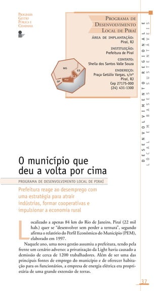 PROGRAMA
GESTÃO
PÚBLICA E
CIDADANIA
37
ocalizado a apenas 84 km do Rio de Janeiro, Piraí (22 mil
hab.) quer se “desenvolver sem perder a ternura”, segundo
afirma o relatório do Perfil Econômico do Município (PEM),
elaborado em 1997.
Naquele ano, uma nova gestão assumiu a prefeitura, tendo pela
frente um cenário adverso: a privatização da Light havia causado a
demissão de cerca de 1200 trabalhadores. Além de ser uma das
principais fontes de emprego do município e de oferecer habita-
ção para os funcionários, a empresa de energia elétrica era propri-
etária de uma grande extensão de terras.
ÁREA DE IMPLANTAÇÃO:
Piraí, RJ
INSTITUIÇÃO:
Prefeitura de Piraí
CONTATO:
Sheila dos Santos Valle Souza
ENDEREÇO:
Praça Getúlio Vargas, s/nº
Piraí, RJ
Cep 27175-000
(24) 431-1300
O município que
deu a volta por cima
Prefeitura reage ao desemprego com
uma estratégia para atrair
indústrias, formar cooperativas e
impulsionar a economia rural
L
PROGRAMA DE DESENVOLVIMENTO LOCAL DE PIRAÍ
PROGRAMA DE
DESENVOLVIMENTO
LOCAL DE PIRAÍ
DESENVOLVIMENTOREGIONALE
LOCALEMBASESSUSTENTÁVEIS
Piraí
i
 