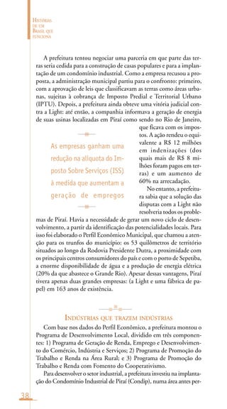 38
HISTÓRIAS
DE UM
BRASIL QUE
FUNCIONA
As empresas ganham uma
redução na alíquota do Im-
posto Sobre Serviços (ISS)
à medida que aumentam a
geração de empregos
A prefeitura tentou negociar uma parceria em que parte das ter-
ras seria cedida para a construção de casas populares e para a implan-
tação de um condomínio industrial. Como a empresa recusou a pro-
posta, a administração municipal partiu para o confronto: primeiro,
com a aprovação de leis que classificavam as terras como áreas urba-
nas, sujeitas à cobrança de Imposto Predial e Territorial Urbano
(IPTU). Depois, a prefeitura ainda obteve uma vitória judicial con-
tra a Light: até então, a companhia informava a geração de energia
de suas usinas localizadas em Piraí como sendo no Rio de Janeiro,
que ficava com os impos-
tos. A ação rendeu o equi-
valente a R$ 12 milhões
em indenizações (dos
quais mais de R$ 8 mi-
lhões foram pagos em ter-
ras) e um aumento de
60% na arrecadação.
No entanto, a prefeitu-
ra sabia que a solução das
disputas com a Light não
resolveria todos os proble-
mas de Piraí. Havia a necessidade de gerar um novo ciclo de desen-
volvimento, a partir da identificação das potencialidades locais. Para
isso foi elaborado o Perfil Econômico Municipal, que chamou a aten-
ção para os trunfos do município: os 53 quilômetros de território
situados ao longo da Rodovia Presidente Dutra, a proximidade com
os principais centros consumidores do país e com o porto de Sepetiba,
a enorme disponibilidade de água e a produção de energia elétrica
(20% da que abastece o Grande Rio). Apesar dessas vantagens, Piraí
tivera apenas duas grandes empresas: (a Light e uma fábrica de pa-
pel) em 163 anos de existência.
INDÚSTRIAS QUE TRAZEM INDÚSTRIAS
Com base nos dados do Perfil Econômico, a prefeitura montou o
Programa de Desenvolvimento Local, dividido em três componen-
tes: 1) Programa de Geração de Renda, Emprego e Desenvolvimen-
to do Comércio, Indústria e Serviços; 2) Programa de Promoção do
Trabalho e Renda na Área Rural; e 3) Programa de Promoção do
Trabalho e Renda com Fomento do Cooperativismo.
Para desenvolver o setor industrial, a prefeitura investiu na implanta-
ção do Condomínio Industrial de Piraí (Condip), numa área antes per-
 