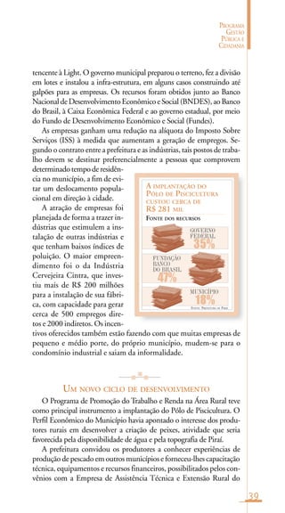 39
PROGRAMA
GESTÃO
PÚBLICA E
CIDADANIA
FONTE: PREFEITURA DE PIRAÍ
A IMPLANTAÇÃO DO
PÓLO DE PISCICULTURA
CUSTOU CERCA DE
R$ 281 MIL
FONTE DOS RECURSOS
GOVERNO
FEDERAL
35%
47%
MUNICÍPIO
18%
FUNDAÇÃO
BANCO
DO BRASIL
tencente à Light. O governo municipal preparou o terreno, fez a divisão
em lotes e instalou a infra-estrutura, em alguns casos construindo até
galpões para as empresas. Os recursos foram obtidos junto ao Banco
NacionaldeDesenvolvimentoEconômicoeSocial(BNDES),aoBanco
do Brasil, à Caixa Econômica Federal e ao governo estadual, por meio
do Fundo de Desenvolvimento Econômico e Social (Fundes).
As empresas ganham uma redução na alíquota do Imposto Sobre
Serviços (ISS) à medida que aumentam a geração de empregos. Se-
gundo o contrato entre a prefeitura e as indústrias, tais postos de traba-
lho devem se destinar preferencialmente a pessoas que comprovem
determinadotempoderesidên-
cia no município, a fim de evi-
tar um deslocamento popula-
cional em direção à cidade.
A atração de empresas foi
planejada de forma a trazer in-
dústrias que estimulem a ins-
talação de outras indústrias e
que tenham baixos índices de
poluição. O maior empreen-
dimento foi o da Indústria
Cervejeira Cintra, que inves-
tiu mais de R$ 200 milhões
para a instalação de sua fábri-
ca, com capacidade para gerar
cerca de 500 empregos dire-
tos e 2000 indiretos. Os incen-
tivos oferecidos também estão fazendo com que muitas empresas de
pequeno e médio porte, do próprio município, mudem-se para o
condomínio industrial e saiam da informalidade.
UM NOVO CICLO DE DESENVOLVIMENTO
O Programa de Promoção do Trabalho e Renda na Área Rural teve
como principal instrumento a implantação do Pólo de Piscicultura. O
Perfil Econômico do Município havia apontado o interesse dos produ-
tores rurais em desenvolver a criação de peixes, atividade que seria
favorecida pela disponibilidade de água e pela topografia de Piraí.
A prefeitura convidou os produtores a conhecer experiências de
produção de pescado em outros municípios e forneceu-lhes capacitação
técnica, equipamentos e recursos financeiros, possibilitados pelos con-
vênios com a Empresa de Assistência Técnica e Extensão Rural do
 