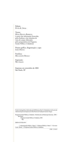 Edição:
PETER K. SPINK
Textos:
HÉLIO BATISTA BARBOZA
(a partir das informações fornecidas
pelos finalistas e dos relatórios de
visita de campo elaborados
pelos pesquisadores do Programa
Gestão Pública e Cidadania)
Projeto gráfico, diagramação e capa:
LIRIA OKODA
Fotolitos:
MEGAGRAPH BUREAU
Impressão:
WIL GRAPH
Impresso em novembro de 2001
Sâo Paulo, SP
Ficha Catalográfica elaborada pela Biblioteca Karl A. Boedecker da Escola de
Administração de Empresas de São Paulo da Fundação Getulio Vargas
Programa Gestão Pública e Cidadania - Histórias de um Brasil que funciona - 2001 /
São Paulo:
Programa Gestão Pública e Cidadania, 2001.
94p.
ISBN 85-87426-04-4
1.Administração Pública - Brasil. 2. Políticas Públicas - Brasil. 3. Governo
Local - Brasil. I. Programa Gestão Pública e Cidadania.
CDU - 35 (81)
 