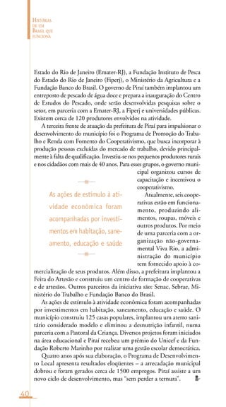 40
HISTÓRIAS
DE UM
BRASIL QUE
FUNCIONA
Estado do Rio de Janeiro (Emater-RJ), a Fundação Instituto de Pesca
do Estado do Rio de Janeiro (Fiperj), o Ministério da Agricultura e a
Fundação Banco do Brasil. O governo de Piraí também implantou um
entreposto de pescado de água doce e prepara a inauguração do Centro
de Estudos do Pescado, onde serão desenvolvidas pesquisas sobre o
setor, em parceria com a Emater-RJ, a Fiperj e universidades públicas.
Existem cerca de 120 produtores envolvidos na atividade.
A terceira frente de atuação da prefeitura de Piraí para impulsionar o
desenvolvimento do município foi o Programa de Promoção do Traba-
lho e Renda com Fomento do Cooperativismo, que busca incorporar à
produção pessoas excluídas do mercado de trabalho, devido principal-
mente à falta de qualificação. Investiu-se nos pequenos produtores rurais
e nos cidadãos com mais de 40 anos. Para esses grupos, o governo muni-
cipal organizou cursos de
capacitação e incentivou o
cooperativismo.
Atualmente, seis coope-
rativas estão em funciona-
mento, produzindo ali-
mentos, roupas, móveis e
outros produtos. Por meio
de uma parceria com a or-
ganização não-governa-
mental Viva Rio, a admi-
nistração do município
tem fornecido apoio à co-
mercialização de seus produtos. Além disso, a prefeitura implantou a
Feira do Artesão e construiu um centro de formação de cooperativas
e de artesãos. Outros parceiros da iniciativa são: Senac, Sebrae, Mi-
nistério do Trabalho e Fundação Banco do Brasil.
As ações de estímulo à atividade econômica foram acompanhadas
por investimentos em habitação, saneamento, educação e saúde. O
município construiu 125 casas populares, implantou um aterro sani-
tário considerado modelo e eliminou a desnutrição infantil, numa
parceria com a Pastoral da Criança. Diversos projetos foram iniciados
na área educacional e Piraí recebeu um prêmio do Unicef e da Fun-
dação Roberto Marinho por realizar uma gestão escolar democrática.
Quatro anos após sua elaboração, o Programa de Desenvolvimen-
to Local apresenta resultados eloqüentes – a arrecadação municipal
dobrou e foram gerados cerca de 1500 empregos. Piraí assiste a um
novo ciclo de desenvolvimento, mas “sem perder a ternura”.
As ações de estímulo à ati-
vidade econômica foram
acompanhadas por investi-
mentosemhabitação,sane-
amento, educação e saúde
 