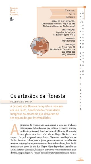 PROGRAMA
GESTÃO
PÚBLICA E
CIDADANIA
41
produção da cestaria feita com arumã é uma das tradições
milenares dos índios Baniwa, que habitam o extremo noroeste
do Brasil, próximo à fronteira com a Colômbia. O arumã é
uma planta também conhecida, na língua Baniwa, como
taquara, da qual se aproveitam as hastes. Com essa matéria-prima, os
Baniwa fabricam balaios, cestos, jarros, peneiras e outros utensílios do-
mésticos empregados no processamento da mandioca-brava, base da ali-
mentação dos povos do alto Rio Negro. Além de produzir utensílios de
arumãparausodoméstico,háséculososBaniwacomercializamumexce-
dente dessa produção. As “trocas” (escambo) eram realizadas com missio-
ÁREA DE IMPLANTAÇÃO:
Comunidades Baniwa da região do alto
Rio Içana, afluente do Rio Negro, AM
INSTITUIÇÃO:
Organização Indígena
da Bacia do Içana (OIBI)
CONTATO:
André Fernando
ENDEREÇO:
Av. Álvaro Maia, 79
São Gabriel Da Cachoeira, AM
Cep 89750-000
(92) 471-1349
Os artesãos da floresta
A cestaria dos Baniwa conquista o mercado
em São Paulo, beneficiando comunidades
indígenas da Amazônia que deixaram de
ser exploradas por intermediários
A
PROJETO ARTE BANIWA
PROJETO
ARTE
BANIWA
DESENVOLVIMENTOREGIONALELOCAL
EMBASESSUSTENTÁVEIS
Venezuela
Colômbia
e u
 