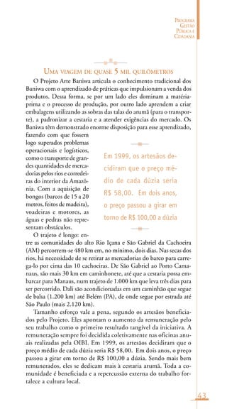 43
PROGRAMA
GESTÃO
PÚBLICA E
CIDADANIA
UMA VIAGEM DE QUASE 5 MIL QUILÔMETROS
O Projeto Arte Baniwa articula o conhecimento tradicional dos
Baniwa com o aprendizado de práticas que impulsionam a venda dos
produtos. Dessa forma, se por um lado eles dominam a matéria-
prima e o processo de produção, por outro lado aprendem a criar
embalagens utilizando as sobras das talas do arumã (para o transpor-
te), a padronizar a cestaria e a atender exigências do mercado. Os
Baniwa têm demonstrado enorme disposição para esse aprendizado,
fazendo com que fossem
logo superados problemas
operacionais e logísticos,
como o transporte de gran-
des quantidades de merca-
dorias pelos rios e corredei-
ras do interior da Amazô-
nia. Com a aquisição de
bongos (barcos de 15 a 20
metros, feitos de madeira),
voadeiras e motores, as
águas e pedras não repre-
sentam obstáculos.
O trajeto é longo: en-
tre as comunidades do alto Rio Içana e São Gabriel da Cachoeira
(AM) percorrem-se 480 km em, no mínimo, dois dias. Nas secas dos
rios, há necessidade de se retirar as mercadorias do barco para carre-
ga-lo por cima das 10 cachoeiras. De São Gabriel ao Porto Cama-
naus, são mais 30 km em caminhonete, até que a cestaria possa em-
barcar para Manaus, num trajeto de 1.000 km que leva três dias para
ser percorrido. Dali são acondicionadas em um caminhão que segue
de balsa (1.200 km) até Belém (PA), de onde segue por estrada até
São Paulo (mais 2.120 km).
Tamanho esforço vale a pena, segundo os artesãos beneficia-
dos pelo Projeto. Eles apontam o aumento da remuneração pelo
seu trabalho como o primeiro resultado tangível da iniciativa. A
remuneração sempre foi decidida coletivamente nas oficinas anu-
ais realizadas pela OIBI. Em 1999, os artesãos decidiram que o
preço médio de cada dúzia seria R$ 58,00. Em dois anos, o preço
passou a girar em torno de R$ 100,00 a dúzia. Sendo mais bem
remunerados, eles se dedicam mais à cestaria arumã. Toda a co-
munidade é beneficiada e a repercussão externa do trabalho for-
talece a cultura local.
Em 1999, os artesãos de-
cidiram que o preço mé-
dio de cada dúzia seria
R$ 58,00. Em dois anos,
o preço passou a girar em
torno de R$ 100,00 a dúzia
 