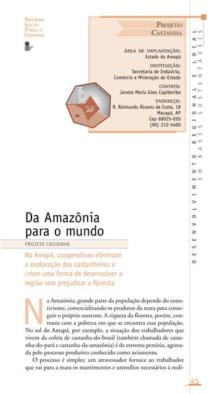 PROGRAMA
GESTÃO
PÚBLICA E
CIDADANIA
45
a Amazônia, grande parte da população depende do extra-
tivismo, comercializando os produtos da mata para conse-
guir o próprio sustento. A riqueza da floresta, porém, con-
trasta com a pobreza em que se encontra essa população.
No sul do Amapá, por exemplo, a situação dos trabalhadores que
vivem da coleta de castanha-do-brasil (também chamada de casta-
nha-do-pará e castanha-da-amazônia) é de extrema penúria, agrava-
da pelo processo produtivo conhecido como aviamento.
O processo é simples: um atravessador fornece ao trabalhador
que vai para a mata os mantimentos e utensílios necessários à reali-
ÁREA DE IMPLANTAÇÃO:
Estado do Amapá
INSTITUIÇÃO:
Secretaria de Indústria,
Comércio e Mineração do Estado
CONTATO:
Janete Maria Góes Capiberibe
ENDEREÇO:
R. Raimundo Álvares da Costa, 18
Macapá, AP
Cep 68925-020
(96) 212-5400
Da Amazônia
para o mundo
No Amapá, cooperativas eliminam
a exploração dos castanheiros e
criam uma forma de desenvolver a
região sem prejudicar a floresta
N
PROJETO CASTANHA
PROJETO
CASTANHA
DESENVOLVIMENTOREGIONALELOCAL
EMBASESSUSTENTÁVEIS
O
c .
A
t l â
n
t i c oi n
nc
in
 