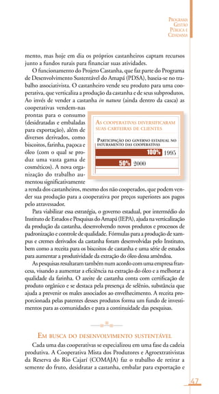 47
PROGRAMA
GESTÃO
PÚBLICA E
CIDADANIA
AS COOPERATIVAS DIVERSIFICARAM
SUAS CARTEIRAS DE CLIENTES
PARTICIPAÇÃO DO GOVERNO ESTADUAL NO
FATURAMENTO DAS COOPERATIVAS
1995
200050%
100%
mento, mas hoje em dia os próprios castanheiros captam recursos
junto a fundos rurais para financiar suas atividades.
O funcionamento do Projeto Castanha, que faz parte do Programa
de Desenvolvimento Sustentável do Amapá (PDSA), baseia-se no tra-
balho associativista. O castanheiro vende seu produto para uma coo-
perativa, que verticaliza a produção da castanha e de seus subprodutos.
Ao invés de vender a castanha in natura (ainda dentro da casca) as
cooperativas vendem-nas
prontas para o consumo
(desidratadas e embaladas
para exportação), além de
diversos derivados, como
biscoitos, farinha, paçoca e
óleo (com o qual se pro-
duz uma vasta gama de
cosméticos). A nova orga-
nização do trabalho au-
mentou significativamente
a renda dos castanheiros, mesmo dos não cooperados, que podem ven-
der sua produção para a cooperativa por preços superiores aos pagos
pelo atravessador.
Para viabilizar essa estratégia, o governo estadual, por intermédio do
InstitutodeEstudosePesquisasdoAmapá(IEPA),ajudanaverticalização
da produção da castanha, desenvolvendo novos produtos e processos de
padronização e controle de qualidade. Fórmulas para a produção de xam-
pus e cremes derivados da castanha foram desenvolvidas pelo Instituto,
bem como a receita para os biscoitos de castanha e uma série de estudos
para aumentar a produtividade da extração do óleo dessa amêndoa.
Aspesquisasresultaramtambémnumacordocomumaempresafran-
cesa, visando a aumentar a eficiência na extração do óleo e a melhorar a
qualidade da farinha. O azeite de castanha conta com certificação de
produto orgânico e se destaca pela presença de selênio, substância que
ajuda a prevenir os males associados ao envelhecimento. A receita pro-
porcionada pelas patentes desses produtos forma um fundo de investi-
mentos para as comunidades e para a continuidade das pesquisas.
EM BUSCA DO DESENVOLVIMENTO SUSTENTÁVEL
Cada uma das cooperativas se especializou em uma fase da cadeia
produtiva. A Cooperativa Mista dos Produtores e Agroextrativistas
da Reserva do Rio Cajarí (COMAJA) faz o trabalho de retirar a
semente do fruto, desidratar a castanha, embalar para exportação e
 